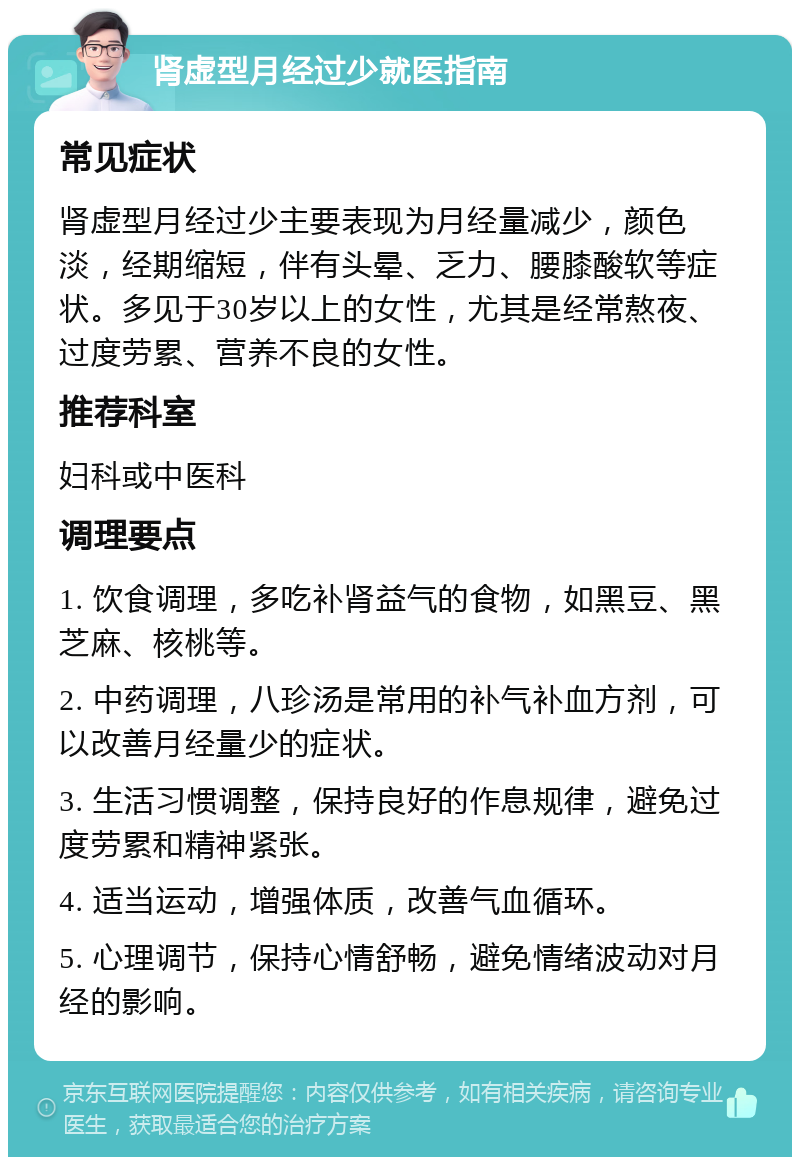 肾虚型月经过少就医指南 常见症状 肾虚型月经过少主要表现为月经量减少，颜色淡，经期缩短，伴有头晕、乏力、腰膝酸软等症状。多见于30岁以上的女性，尤其是经常熬夜、过度劳累、营养不良的女性。 推荐科室 妇科或中医科 调理要点 1. 饮食调理，多吃补肾益气的食物，如黑豆、黑芝麻、核桃等。 2. 中药调理，八珍汤是常用的补气补血方剂，可以改善月经量少的症状。 3. 生活习惯调整，保持良好的作息规律，避免过度劳累和精神紧张。 4. 适当运动，增强体质，改善气血循环。 5. 心理调节，保持心情舒畅，避免情绪波动对月经的影响。