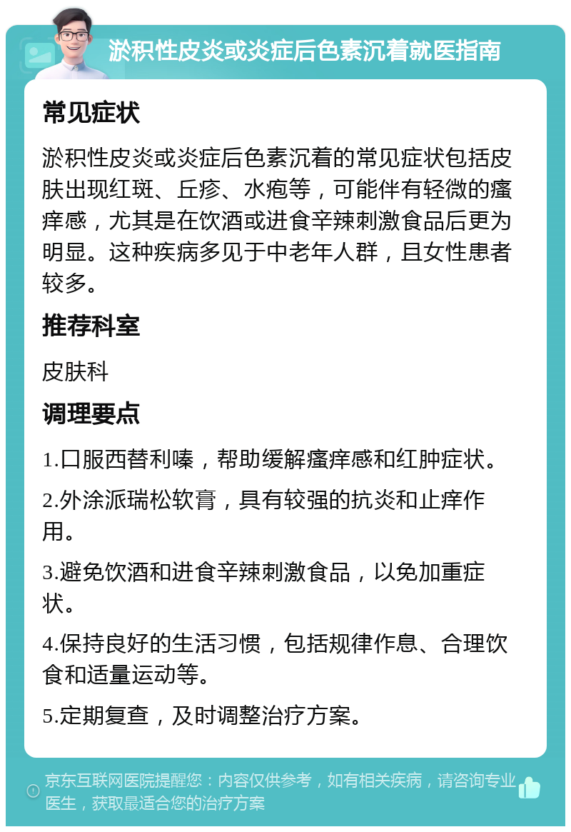 淤积性皮炎或炎症后色素沉着就医指南 常见症状 淤积性皮炎或炎症后色素沉着的常见症状包括皮肤出现红斑、丘疹、水疱等，可能伴有轻微的瘙痒感，尤其是在饮酒或进食辛辣刺激食品后更为明显。这种疾病多见于中老年人群，且女性患者较多。 推荐科室 皮肤科 调理要点 1.口服西替利嗪，帮助缓解瘙痒感和红肿症状。 2.外涂派瑞松软膏，具有较强的抗炎和止痒作用。 3.避免饮酒和进食辛辣刺激食品，以免加重症状。 4.保持良好的生活习惯，包括规律作息、合理饮食和适量运动等。 5.定期复查，及时调整治疗方案。