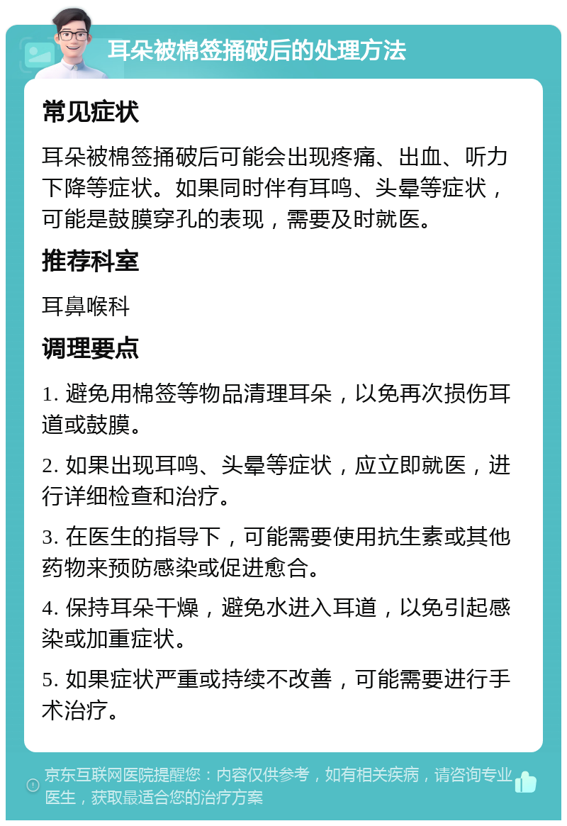 耳朵被棉签捅破后的处理方法 常见症状 耳朵被棉签捅破后可能会出现疼痛、出血、听力下降等症状。如果同时伴有耳鸣、头晕等症状，可能是鼓膜穿孔的表现，需要及时就医。 推荐科室 耳鼻喉科 调理要点 1. 避免用棉签等物品清理耳朵，以免再次损伤耳道或鼓膜。 2. 如果出现耳鸣、头晕等症状，应立即就医，进行详细检查和治疗。 3. 在医生的指导下，可能需要使用抗生素或其他药物来预防感染或促进愈合。 4. 保持耳朵干燥，避免水进入耳道，以免引起感染或加重症状。 5. 如果症状严重或持续不改善，可能需要进行手术治疗。