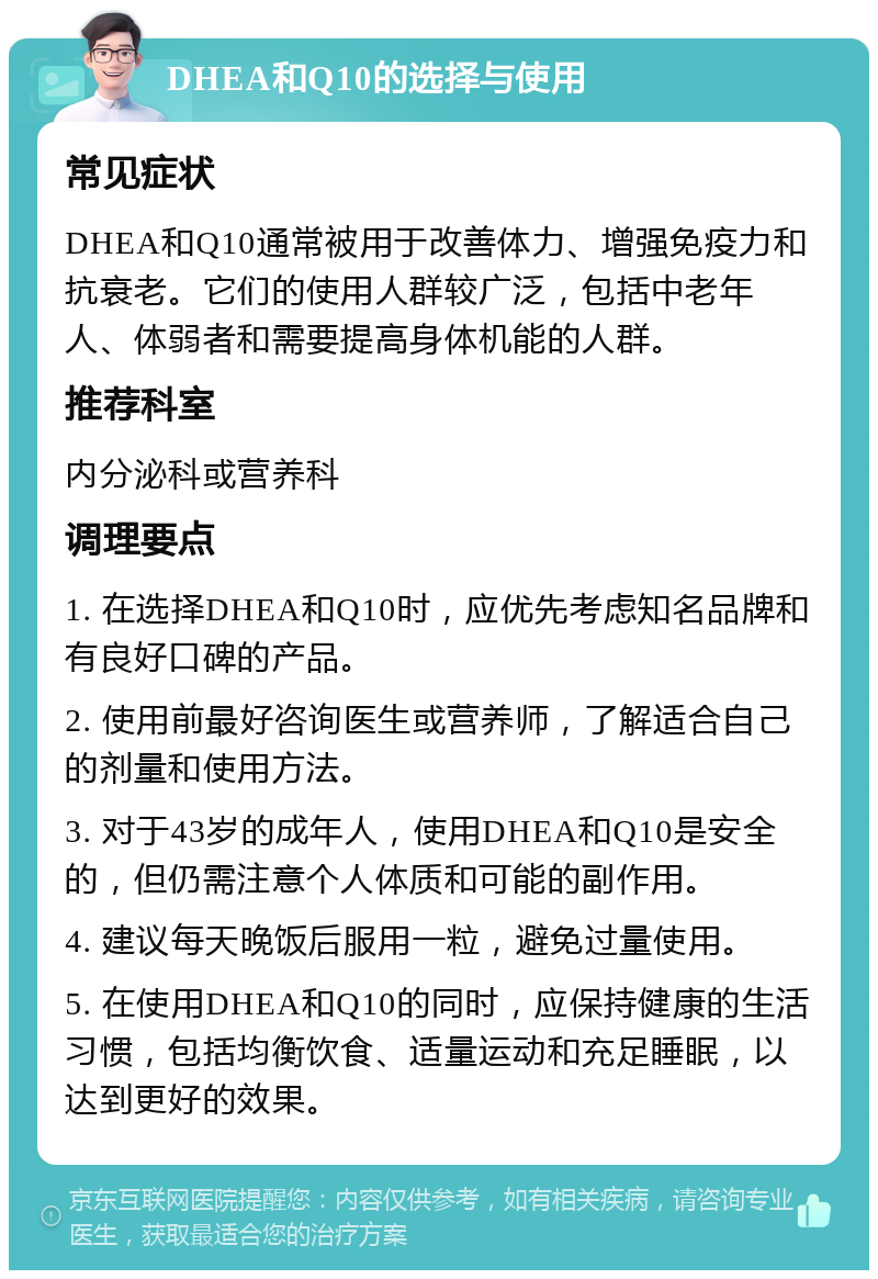 DHEA和Q10的选择与使用 常见症状 DHEA和Q10通常被用于改善体力、增强免疫力和抗衰老。它们的使用人群较广泛，包括中老年人、体弱者和需要提高身体机能的人群。 推荐科室 内分泌科或营养科 调理要点 1. 在选择DHEA和Q10时，应优先考虑知名品牌和有良好口碑的产品。 2. 使用前最好咨询医生或营养师，了解适合自己的剂量和使用方法。 3. 对于43岁的成年人，使用DHEA和Q10是安全的，但仍需注意个人体质和可能的副作用。 4. 建议每天晚饭后服用一粒，避免过量使用。 5. 在使用DHEA和Q10的同时，应保持健康的生活习惯，包括均衡饮食、适量运动和充足睡眠，以达到更好的效果。