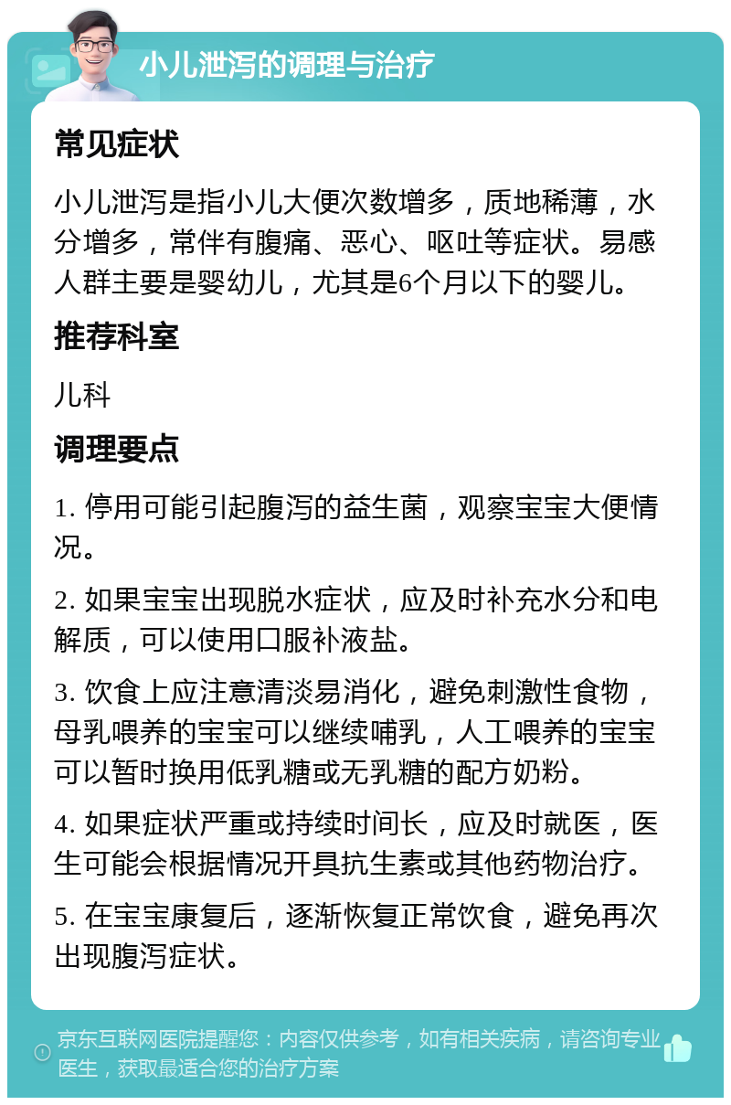 小儿泄泻的调理与治疗 常见症状 小儿泄泻是指小儿大便次数增多，质地稀薄，水分增多，常伴有腹痛、恶心、呕吐等症状。易感人群主要是婴幼儿，尤其是6个月以下的婴儿。 推荐科室 儿科 调理要点 1. 停用可能引起腹泻的益生菌，观察宝宝大便情况。 2. 如果宝宝出现脱水症状，应及时补充水分和电解质，可以使用口服补液盐。 3. 饮食上应注意清淡易消化，避免刺激性食物，母乳喂养的宝宝可以继续哺乳，人工喂养的宝宝可以暂时换用低乳糖或无乳糖的配方奶粉。 4. 如果症状严重或持续时间长，应及时就医，医生可能会根据情况开具抗生素或其他药物治疗。 5. 在宝宝康复后，逐渐恢复正常饮食，避免再次出现腹泻症状。