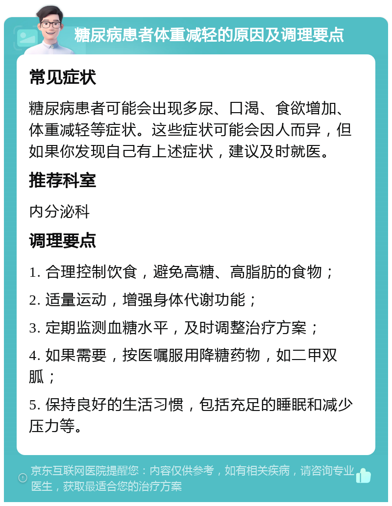 糖尿病患者体重减轻的原因及调理要点 常见症状 糖尿病患者可能会出现多尿、口渴、食欲增加、体重减轻等症状。这些症状可能会因人而异，但如果你发现自己有上述症状，建议及时就医。 推荐科室 内分泌科 调理要点 1. 合理控制饮食，避免高糖、高脂肪的食物； 2. 适量运动，增强身体代谢功能； 3. 定期监测血糖水平，及时调整治疗方案； 4. 如果需要，按医嘱服用降糖药物，如二甲双胍； 5. 保持良好的生活习惯，包括充足的睡眠和减少压力等。