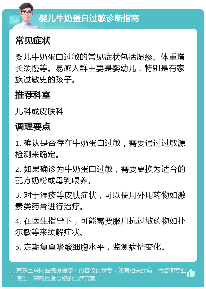 婴儿牛奶蛋白过敏诊断指南 常见症状 婴儿牛奶蛋白过敏的常见症状包括湿疹、体重增长缓慢等。易感人群主要是婴幼儿，特别是有家族过敏史的孩子。 推荐科室 儿科或皮肤科 调理要点 1. 确认是否存在牛奶蛋白过敏，需要通过过敏源检测来确定。 2. 如果确诊为牛奶蛋白过敏，需要更换为适合的配方奶粉或母乳喂养。 3. 对于湿疹等皮肤症状，可以使用外用药物如激素类药膏进行治疗。 4. 在医生指导下，可能需要服用抗过敏药物如扑尔敏等来缓解症状。 5. 定期复查嗜酸细胞水平，监测病情变化。