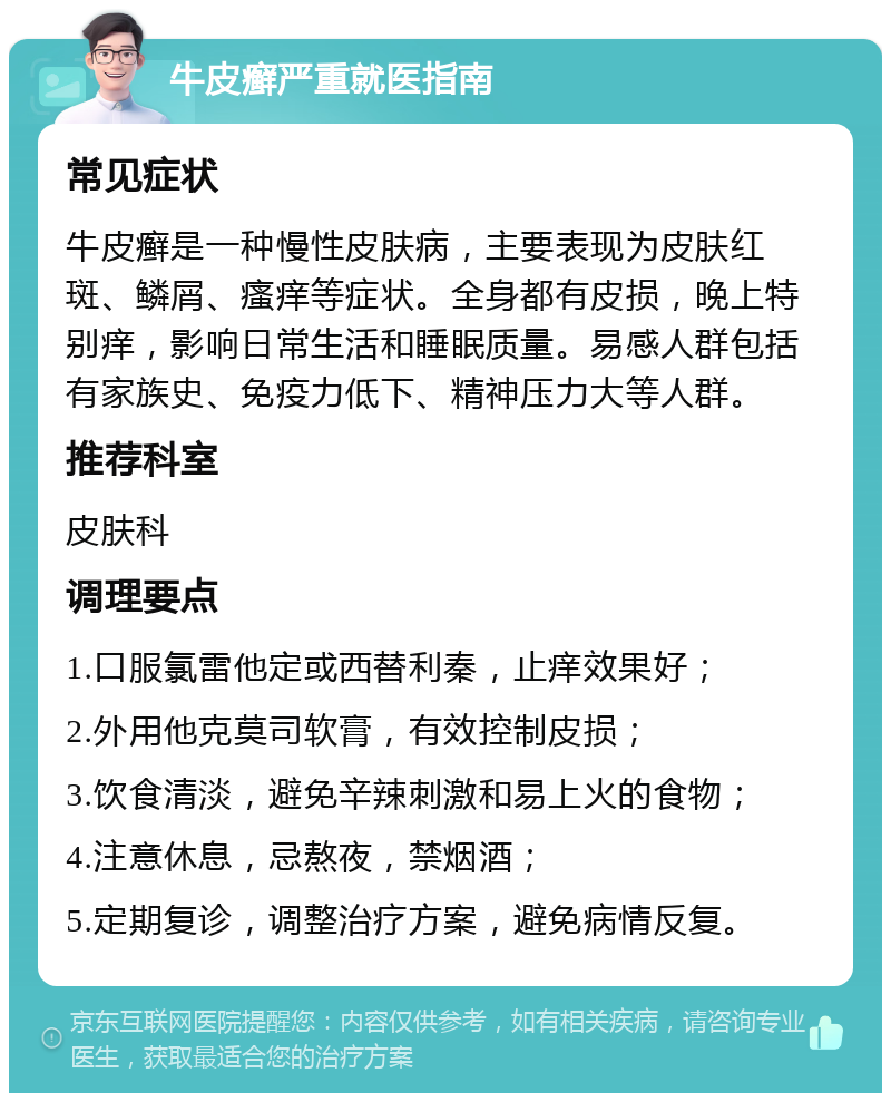 牛皮癣严重就医指南 常见症状 牛皮癣是一种慢性皮肤病，主要表现为皮肤红斑、鳞屑、瘙痒等症状。全身都有皮损，晚上特别痒，影响日常生活和睡眠质量。易感人群包括有家族史、免疫力低下、精神压力大等人群。 推荐科室 皮肤科 调理要点 1.口服氯雷他定或西替利秦，止痒效果好； 2.外用他克莫司软膏，有效控制皮损； 3.饮食清淡，避免辛辣刺激和易上火的食物； 4.注意休息，忌熬夜，禁烟酒； 5.定期复诊，调整治疗方案，避免病情反复。