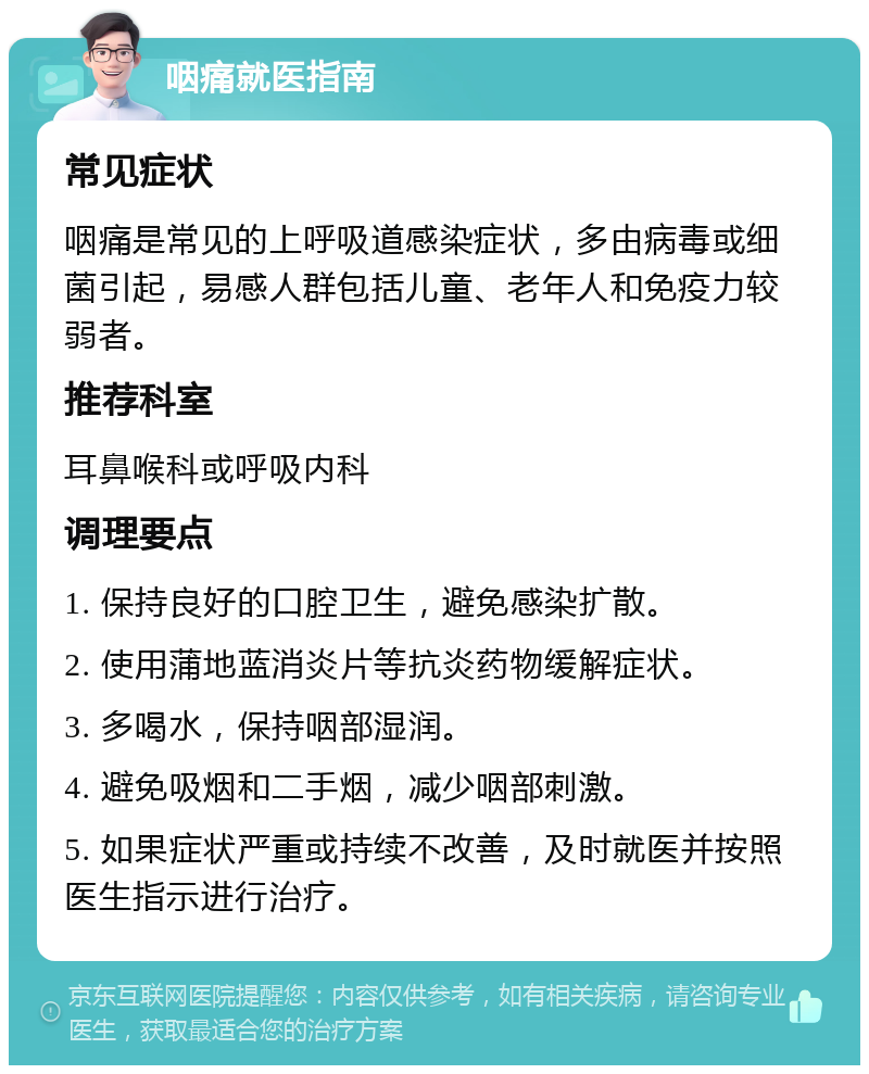 咽痛就医指南 常见症状 咽痛是常见的上呼吸道感染症状，多由病毒或细菌引起，易感人群包括儿童、老年人和免疫力较弱者。 推荐科室 耳鼻喉科或呼吸内科 调理要点 1. 保持良好的口腔卫生，避免感染扩散。 2. 使用蒲地蓝消炎片等抗炎药物缓解症状。 3. 多喝水，保持咽部湿润。 4. 避免吸烟和二手烟，减少咽部刺激。 5. 如果症状严重或持续不改善，及时就医并按照医生指示进行治疗。