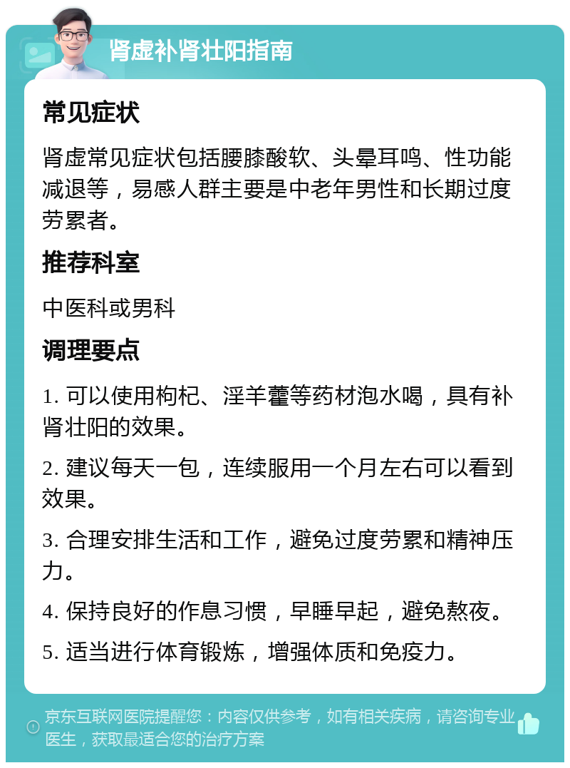 肾虚补肾壮阳指南 常见症状 肾虚常见症状包括腰膝酸软、头晕耳鸣、性功能减退等，易感人群主要是中老年男性和长期过度劳累者。 推荐科室 中医科或男科 调理要点 1. 可以使用枸杞、淫羊藿等药材泡水喝，具有补肾壮阳的效果。 2. 建议每天一包，连续服用一个月左右可以看到效果。 3. 合理安排生活和工作，避免过度劳累和精神压力。 4. 保持良好的作息习惯，早睡早起，避免熬夜。 5. 适当进行体育锻炼，增强体质和免疫力。