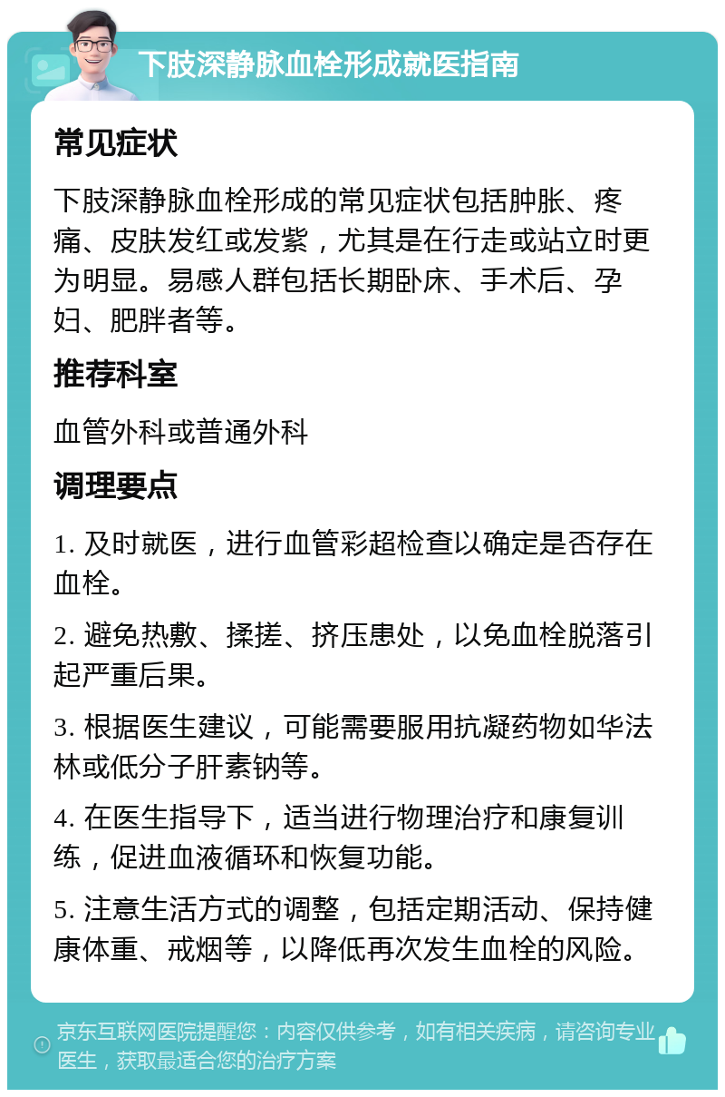 下肢深静脉血栓形成就医指南 常见症状 下肢深静脉血栓形成的常见症状包括肿胀、疼痛、皮肤发红或发紫，尤其是在行走或站立时更为明显。易感人群包括长期卧床、手术后、孕妇、肥胖者等。 推荐科室 血管外科或普通外科 调理要点 1. 及时就医，进行血管彩超检查以确定是否存在血栓。 2. 避免热敷、揉搓、挤压患处，以免血栓脱落引起严重后果。 3. 根据医生建议，可能需要服用抗凝药物如华法林或低分子肝素钠等。 4. 在医生指导下，适当进行物理治疗和康复训练，促进血液循环和恢复功能。 5. 注意生活方式的调整，包括定期活动、保持健康体重、戒烟等，以降低再次发生血栓的风险。