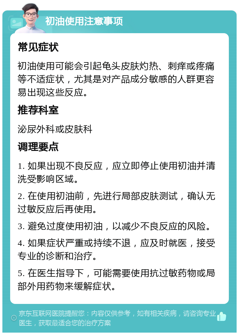 初油使用注意事项 常见症状 初油使用可能会引起龟头皮肤灼热、刺痒或疼痛等不适症状，尤其是对产品成分敏感的人群更容易出现这些反应。 推荐科室 泌尿外科或皮肤科 调理要点 1. 如果出现不良反应，应立即停止使用初油并清洗受影响区域。 2. 在使用初油前，先进行局部皮肤测试，确认无过敏反应后再使用。 3. 避免过度使用初油，以减少不良反应的风险。 4. 如果症状严重或持续不退，应及时就医，接受专业的诊断和治疗。 5. 在医生指导下，可能需要使用抗过敏药物或局部外用药物来缓解症状。