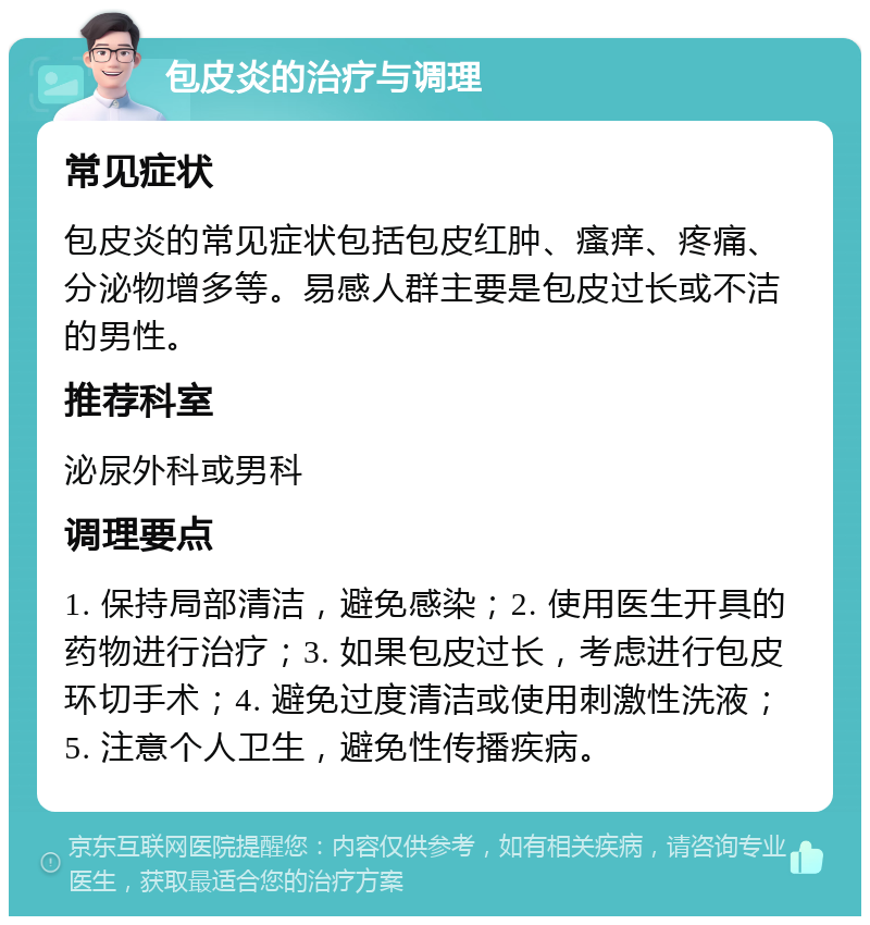 包皮炎的治疗与调理 常见症状 包皮炎的常见症状包括包皮红肿、瘙痒、疼痛、分泌物增多等。易感人群主要是包皮过长或不洁的男性。 推荐科室 泌尿外科或男科 调理要点 1. 保持局部清洁，避免感染；2. 使用医生开具的药物进行治疗；3. 如果包皮过长，考虑进行包皮环切手术；4. 避免过度清洁或使用刺激性洗液；5. 注意个人卫生，避免性传播疾病。