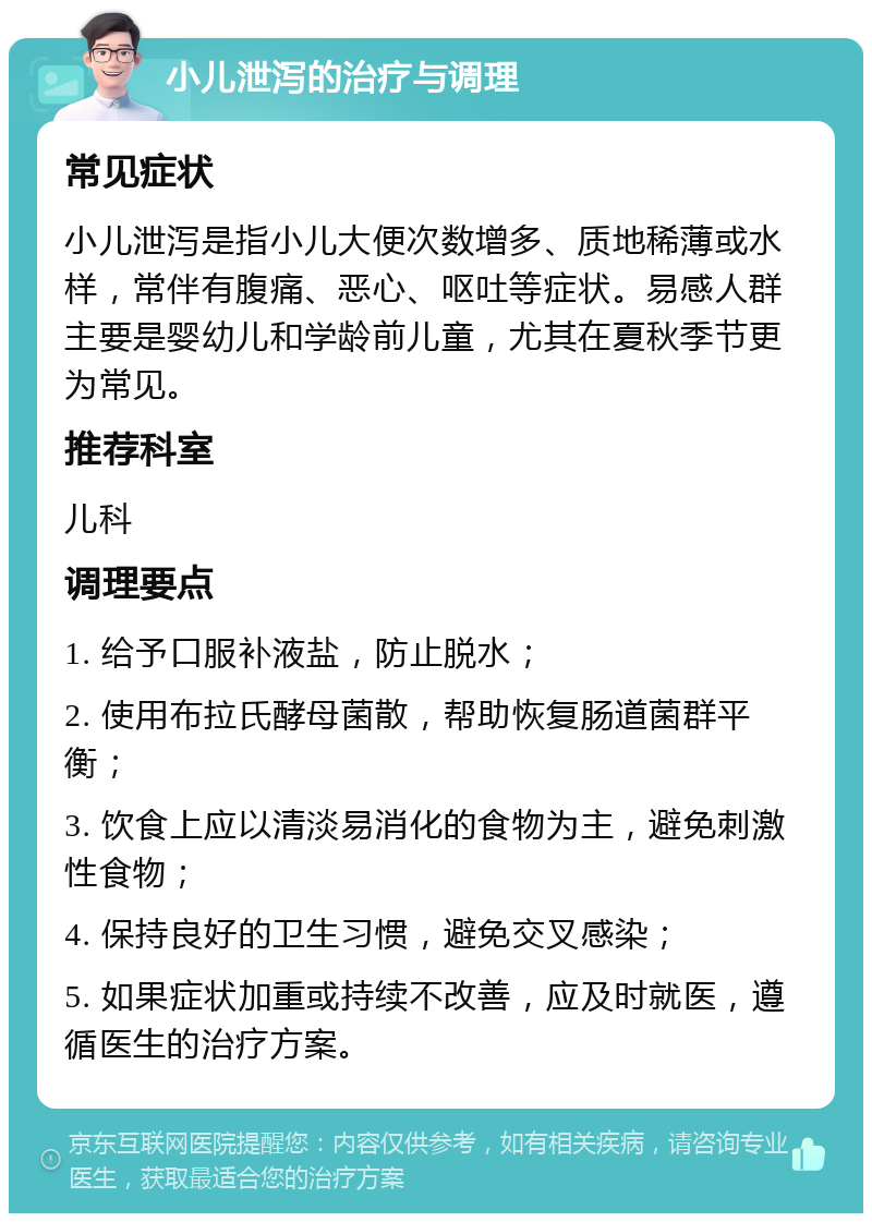 小儿泄泻的治疗与调理 常见症状 小儿泄泻是指小儿大便次数增多、质地稀薄或水样，常伴有腹痛、恶心、呕吐等症状。易感人群主要是婴幼儿和学龄前儿童，尤其在夏秋季节更为常见。 推荐科室 儿科 调理要点 1. 给予口服补液盐，防止脱水； 2. 使用布拉氏酵母菌散，帮助恢复肠道菌群平衡； 3. 饮食上应以清淡易消化的食物为主，避免刺激性食物； 4. 保持良好的卫生习惯，避免交叉感染； 5. 如果症状加重或持续不改善，应及时就医，遵循医生的治疗方案。