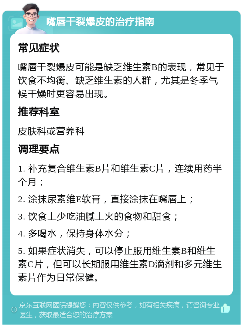 嘴唇干裂爆皮的治疗指南 常见症状 嘴唇干裂爆皮可能是缺乏维生素B的表现，常见于饮食不均衡、缺乏维生素的人群，尤其是冬季气候干燥时更容易出现。 推荐科室 皮肤科或营养科 调理要点 1. 补充复合维生素B片和维生素C片，连续用药半个月； 2. 涂抹尿素维E软膏，直接涂抹在嘴唇上； 3. 饮食上少吃油腻上火的食物和甜食； 4. 多喝水，保持身体水分； 5. 如果症状消失，可以停止服用维生素B和维生素C片，但可以长期服用维生素D滴剂和多元维生素片作为日常保健。