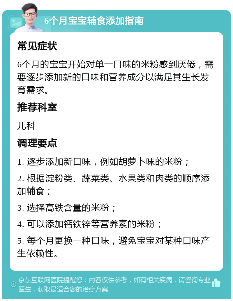 6个月宝宝辅食添加指南 常见症状 6个月的宝宝开始对单一口味的米粉感到厌倦，需要逐步添加新的口味和营养成分以满足其生长发育需求。 推荐科室 儿科 调理要点 1. 逐步添加新口味，例如胡萝卜味的米粉； 2. 根据淀粉类、蔬菜类、水果类和肉类的顺序添加辅食； 3. 选择高铁含量的米粉； 4. 可以添加钙铁锌等营养素的米粉； 5. 每个月更换一种口味，避免宝宝对某种口味产生依赖性。