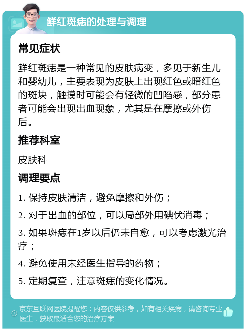 鲜红斑痣的处理与调理 常见症状 鲜红斑痣是一种常见的皮肤病变，多见于新生儿和婴幼儿，主要表现为皮肤上出现红色或暗红色的斑块，触摸时可能会有轻微的凹陷感，部分患者可能会出现出血现象，尤其是在摩擦或外伤后。 推荐科室 皮肤科 调理要点 1. 保持皮肤清洁，避免摩擦和外伤； 2. 对于出血的部位，可以局部外用碘伏消毒； 3. 如果斑痣在1岁以后仍未自愈，可以考虑激光治疗； 4. 避免使用未经医生指导的药物； 5. 定期复查，注意斑痣的变化情况。