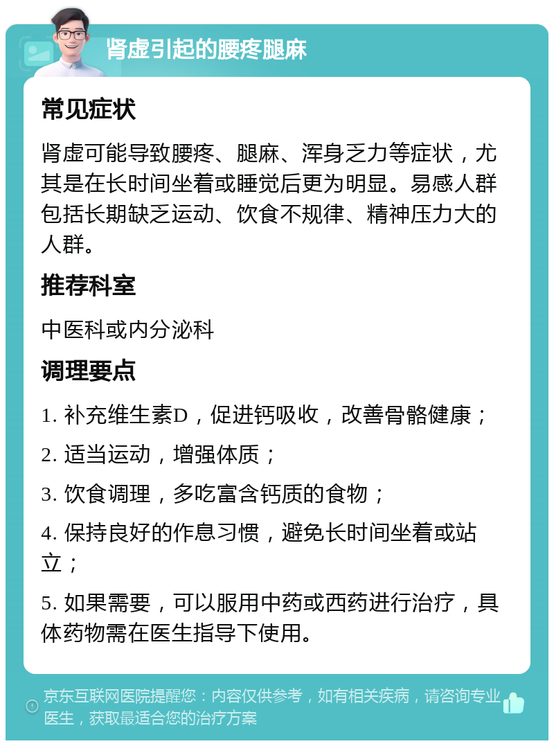 肾虚引起的腰疼腿麻 常见症状 肾虚可能导致腰疼、腿麻、浑身乏力等症状，尤其是在长时间坐着或睡觉后更为明显。易感人群包括长期缺乏运动、饮食不规律、精神压力大的人群。 推荐科室 中医科或内分泌科 调理要点 1. 补充维生素D，促进钙吸收，改善骨骼健康； 2. 适当运动，增强体质； 3. 饮食调理，多吃富含钙质的食物； 4. 保持良好的作息习惯，避免长时间坐着或站立； 5. 如果需要，可以服用中药或西药进行治疗，具体药物需在医生指导下使用。