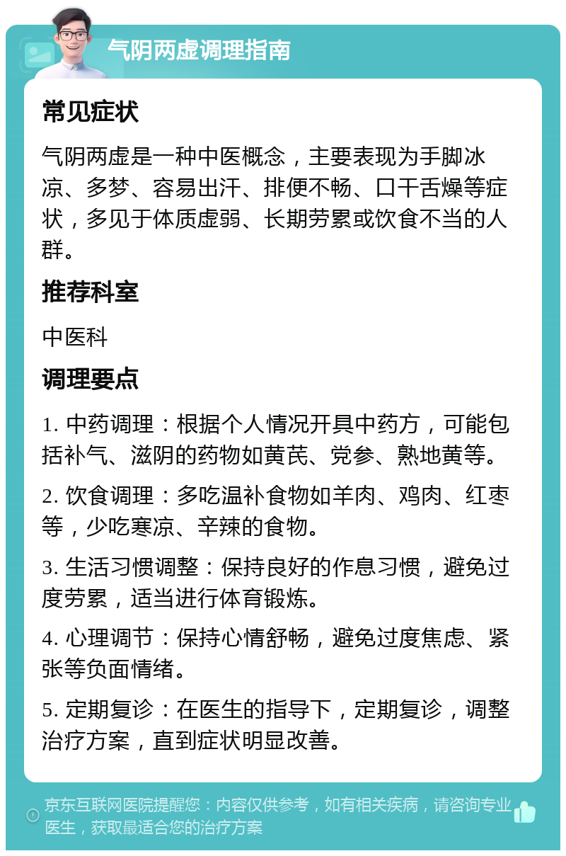 气阴两虚调理指南 常见症状 气阴两虚是一种中医概念，主要表现为手脚冰凉、多梦、容易出汗、排便不畅、口干舌燥等症状，多见于体质虚弱、长期劳累或饮食不当的人群。 推荐科室 中医科 调理要点 1. 中药调理：根据个人情况开具中药方，可能包括补气、滋阴的药物如黄芪、党参、熟地黄等。 2. 饮食调理：多吃温补食物如羊肉、鸡肉、红枣等，少吃寒凉、辛辣的食物。 3. 生活习惯调整：保持良好的作息习惯，避免过度劳累，适当进行体育锻炼。 4. 心理调节：保持心情舒畅，避免过度焦虑、紧张等负面情绪。 5. 定期复诊：在医生的指导下，定期复诊，调整治疗方案，直到症状明显改善。