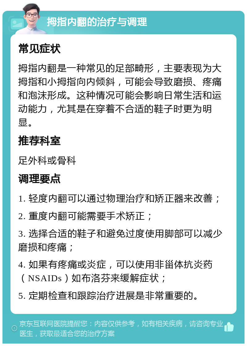 拇指内翻的治疗与调理 常见症状 拇指内翻是一种常见的足部畸形，主要表现为大拇指和小拇指向内倾斜，可能会导致磨损、疼痛和泡沫形成。这种情况可能会影响日常生活和运动能力，尤其是在穿着不合适的鞋子时更为明显。 推荐科室 足外科或骨科 调理要点 1. 轻度内翻可以通过物理治疗和矫正器来改善； 2. 重度内翻可能需要手术矫正； 3. 选择合适的鞋子和避免过度使用脚部可以减少磨损和疼痛； 4. 如果有疼痛或炎症，可以使用非甾体抗炎药（NSAIDs）如布洛芬来缓解症状； 5. 定期检查和跟踪治疗进展是非常重要的。