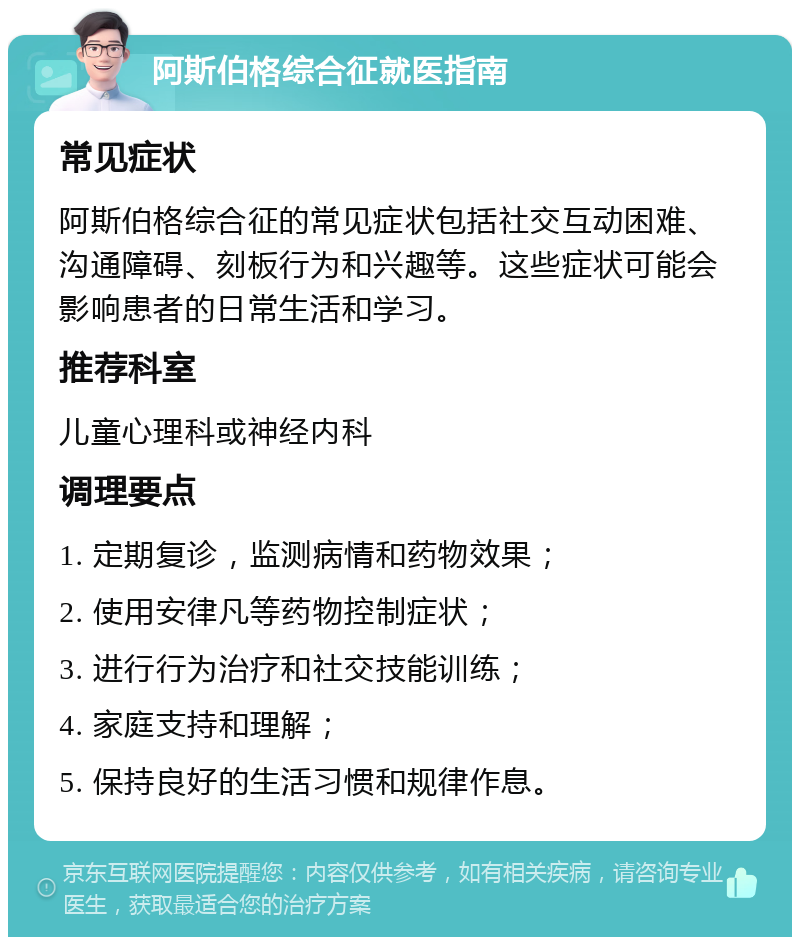 阿斯伯格综合征就医指南 常见症状 阿斯伯格综合征的常见症状包括社交互动困难、沟通障碍、刻板行为和兴趣等。这些症状可能会影响患者的日常生活和学习。 推荐科室 儿童心理科或神经内科 调理要点 1. 定期复诊，监测病情和药物效果； 2. 使用安律凡等药物控制症状； 3. 进行行为治疗和社交技能训练； 4. 家庭支持和理解； 5. 保持良好的生活习惯和规律作息。