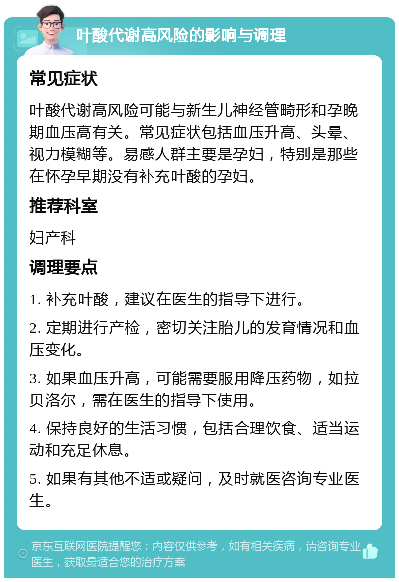 叶酸代谢高风险的影响与调理 常见症状 叶酸代谢高风险可能与新生儿神经管畸形和孕晚期血压高有关。常见症状包括血压升高、头晕、视力模糊等。易感人群主要是孕妇，特别是那些在怀孕早期没有补充叶酸的孕妇。 推荐科室 妇产科 调理要点 1. 补充叶酸，建议在医生的指导下进行。 2. 定期进行产检，密切关注胎儿的发育情况和血压变化。 3. 如果血压升高，可能需要服用降压药物，如拉贝洛尔，需在医生的指导下使用。 4. 保持良好的生活习惯，包括合理饮食、适当运动和充足休息。 5. 如果有其他不适或疑问，及时就医咨询专业医生。