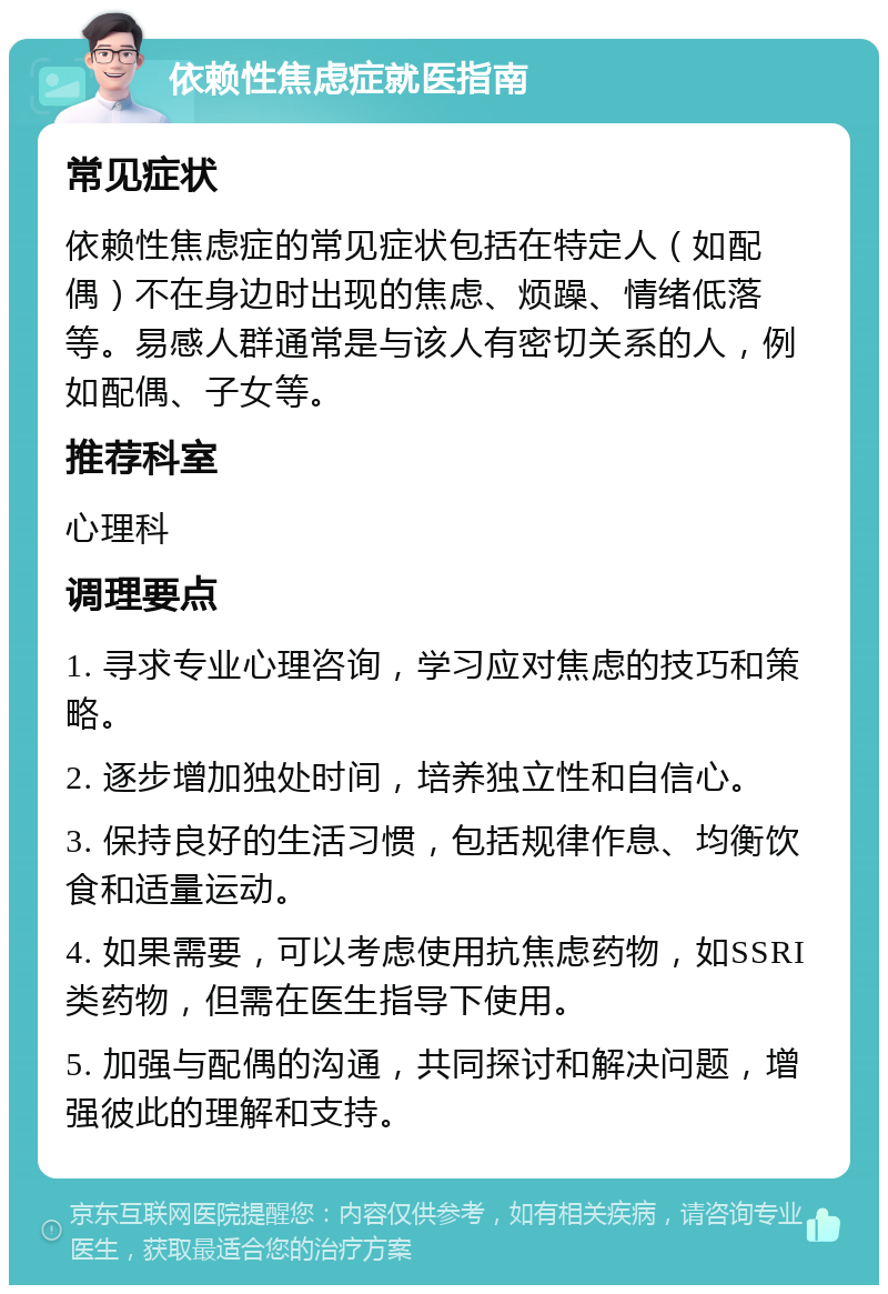 依赖性焦虑症就医指南 常见症状 依赖性焦虑症的常见症状包括在特定人（如配偶）不在身边时出现的焦虑、烦躁、情绪低落等。易感人群通常是与该人有密切关系的人，例如配偶、子女等。 推荐科室 心理科 调理要点 1. 寻求专业心理咨询，学习应对焦虑的技巧和策略。 2. 逐步增加独处时间，培养独立性和自信心。 3. 保持良好的生活习惯，包括规律作息、均衡饮食和适量运动。 4. 如果需要，可以考虑使用抗焦虑药物，如SSRI类药物，但需在医生指导下使用。 5. 加强与配偶的沟通，共同探讨和解决问题，增强彼此的理解和支持。