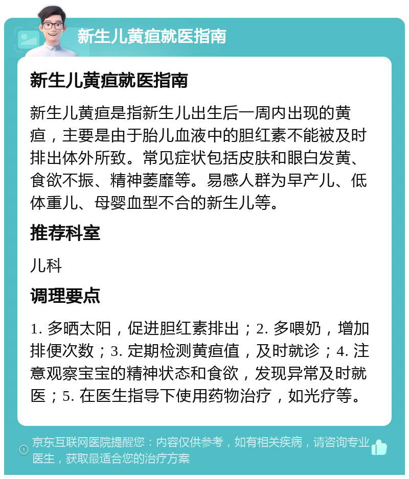 新生儿黄疸就医指南 新生儿黄疸就医指南 新生儿黄疸是指新生儿出生后一周内出现的黄疸，主要是由于胎儿血液中的胆红素不能被及时排出体外所致。常见症状包括皮肤和眼白发黄、食欲不振、精神萎靡等。易感人群为早产儿、低体重儿、母婴血型不合的新生儿等。 推荐科室 儿科 调理要点 1. 多晒太阳，促进胆红素排出；2. 多喂奶，增加排便次数；3. 定期检测黄疸值，及时就诊；4. 注意观察宝宝的精神状态和食欲，发现异常及时就医；5. 在医生指导下使用药物治疗，如光疗等。