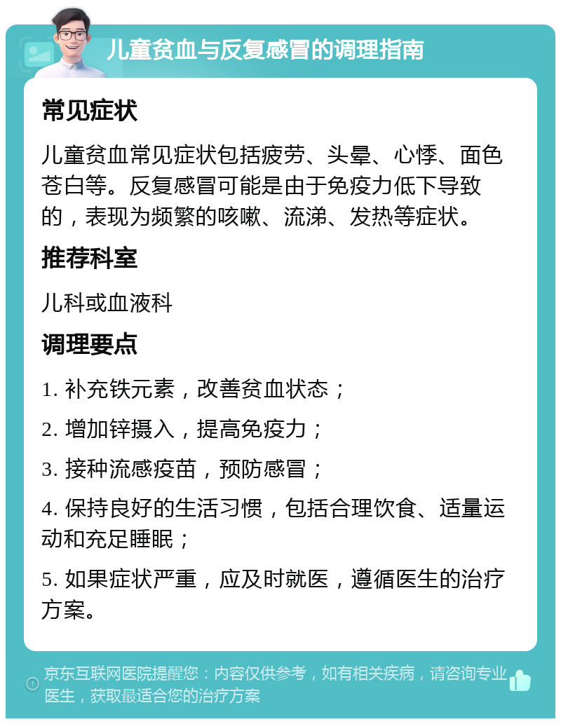 儿童贫血与反复感冒的调理指南 常见症状 儿童贫血常见症状包括疲劳、头晕、心悸、面色苍白等。反复感冒可能是由于免疫力低下导致的，表现为频繁的咳嗽、流涕、发热等症状。 推荐科室 儿科或血液科 调理要点 1. 补充铁元素，改善贫血状态； 2. 增加锌摄入，提高免疫力； 3. 接种流感疫苗，预防感冒； 4. 保持良好的生活习惯，包括合理饮食、适量运动和充足睡眠； 5. 如果症状严重，应及时就医，遵循医生的治疗方案。