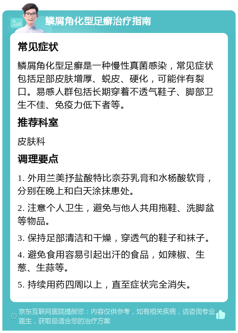 鳞屑角化型足癣治疗指南 常见症状 鳞屑角化型足癣是一种慢性真菌感染，常见症状包括足部皮肤增厚、蜕皮、硬化，可能伴有裂口。易感人群包括长期穿着不透气鞋子、脚部卫生不佳、免疫力低下者等。 推荐科室 皮肤科 调理要点 1. 外用兰美抒盐酸特比奈芬乳膏和水杨酸软膏，分别在晚上和白天涂抹患处。 2. 注意个人卫生，避免与他人共用拖鞋、洗脚盆等物品。 3. 保持足部清洁和干燥，穿透气的鞋子和袜子。 4. 避免食用容易引起出汗的食品，如辣椒、生葱、生蒜等。 5. 持续用药四周以上，直至症状完全消失。