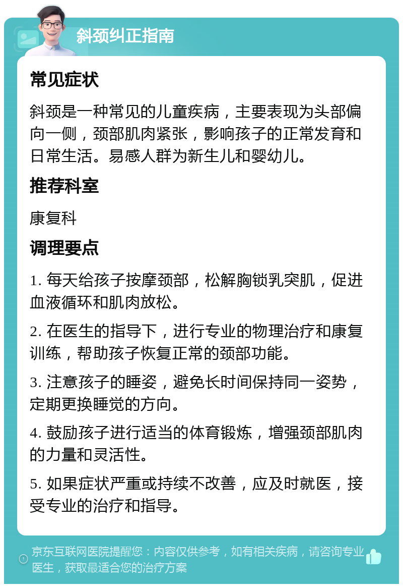 斜颈纠正指南 常见症状 斜颈是一种常见的儿童疾病，主要表现为头部偏向一侧，颈部肌肉紧张，影响孩子的正常发育和日常生活。易感人群为新生儿和婴幼儿。 推荐科室 康复科 调理要点 1. 每天给孩子按摩颈部，松解胸锁乳突肌，促进血液循环和肌肉放松。 2. 在医生的指导下，进行专业的物理治疗和康复训练，帮助孩子恢复正常的颈部功能。 3. 注意孩子的睡姿，避免长时间保持同一姿势，定期更换睡觉的方向。 4. 鼓励孩子进行适当的体育锻炼，增强颈部肌肉的力量和灵活性。 5. 如果症状严重或持续不改善，应及时就医，接受专业的治疗和指导。