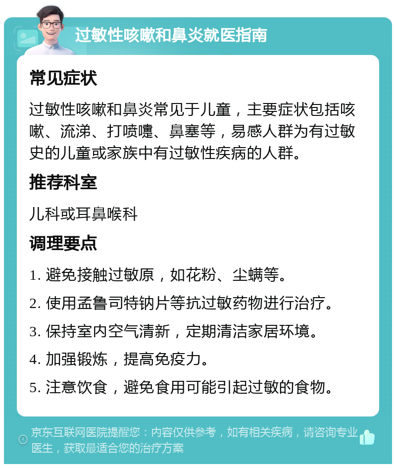 过敏性咳嗽和鼻炎就医指南 常见症状 过敏性咳嗽和鼻炎常见于儿童，主要症状包括咳嗽、流涕、打喷嚏、鼻塞等，易感人群为有过敏史的儿童或家族中有过敏性疾病的人群。 推荐科室 儿科或耳鼻喉科 调理要点 1. 避免接触过敏原，如花粉、尘螨等。 2. 使用孟鲁司特钠片等抗过敏药物进行治疗。 3. 保持室内空气清新，定期清洁家居环境。 4. 加强锻炼，提高免疫力。 5. 注意饮食，避免食用可能引起过敏的食物。