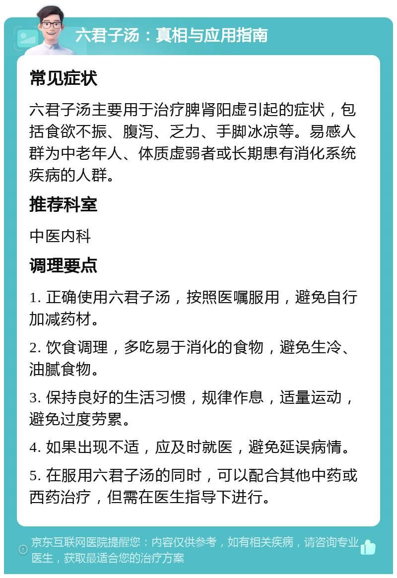 六君子汤：真相与应用指南 常见症状 六君子汤主要用于治疗脾肾阳虚引起的症状，包括食欲不振、腹泻、乏力、手脚冰凉等。易感人群为中老年人、体质虚弱者或长期患有消化系统疾病的人群。 推荐科室 中医内科 调理要点 1. 正确使用六君子汤，按照医嘱服用，避免自行加减药材。 2. 饮食调理，多吃易于消化的食物，避免生冷、油腻食物。 3. 保持良好的生活习惯，规律作息，适量运动，避免过度劳累。 4. 如果出现不适，应及时就医，避免延误病情。 5. 在服用六君子汤的同时，可以配合其他中药或西药治疗，但需在医生指导下进行。