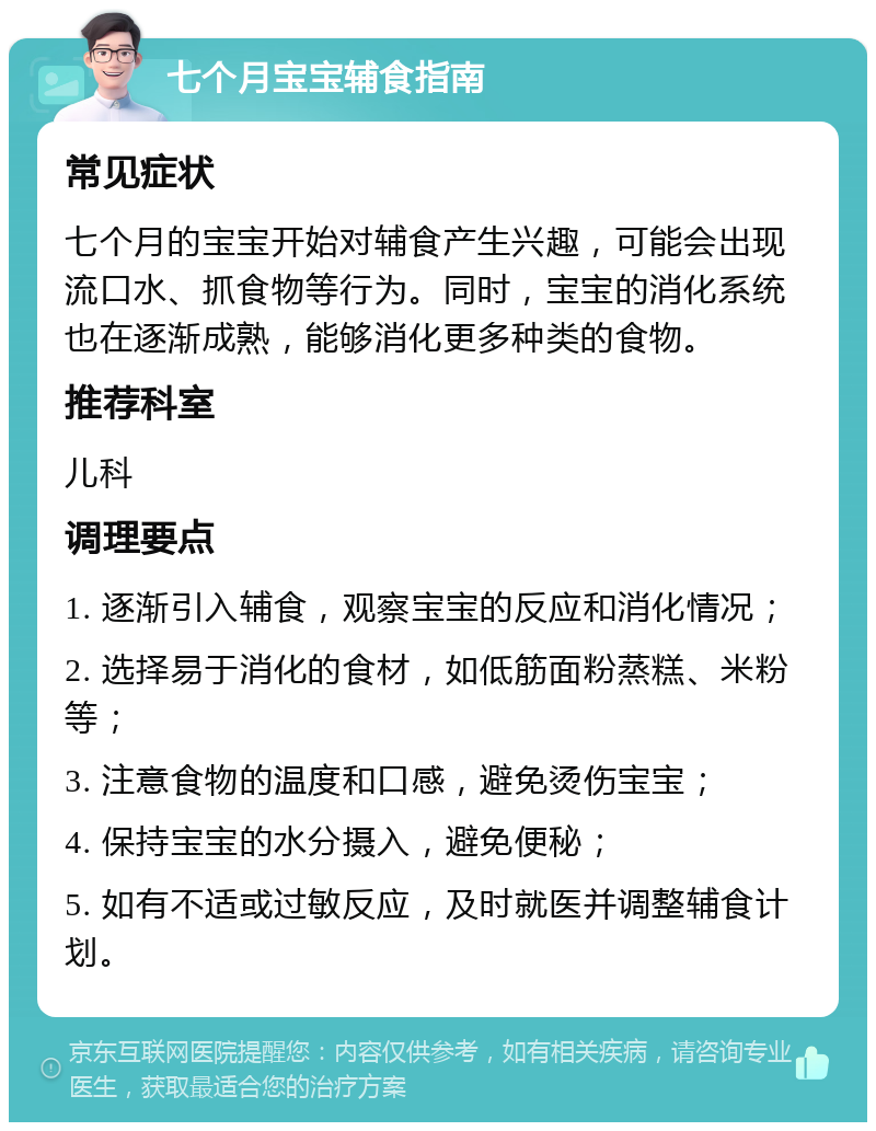 七个月宝宝辅食指南 常见症状 七个月的宝宝开始对辅食产生兴趣，可能会出现流口水、抓食物等行为。同时，宝宝的消化系统也在逐渐成熟，能够消化更多种类的食物。 推荐科室 儿科 调理要点 1. 逐渐引入辅食，观察宝宝的反应和消化情况； 2. 选择易于消化的食材，如低筋面粉蒸糕、米粉等； 3. 注意食物的温度和口感，避免烫伤宝宝； 4. 保持宝宝的水分摄入，避免便秘； 5. 如有不适或过敏反应，及时就医并调整辅食计划。