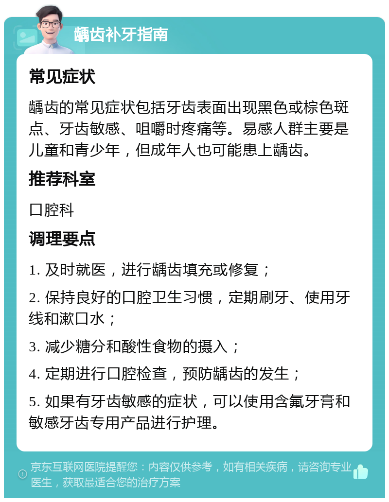 龋齿补牙指南 常见症状 龋齿的常见症状包括牙齿表面出现黑色或棕色斑点、牙齿敏感、咀嚼时疼痛等。易感人群主要是儿童和青少年，但成年人也可能患上龋齿。 推荐科室 口腔科 调理要点 1. 及时就医，进行龋齿填充或修复； 2. 保持良好的口腔卫生习惯，定期刷牙、使用牙线和漱口水； 3. 减少糖分和酸性食物的摄入； 4. 定期进行口腔检查，预防龋齿的发生； 5. 如果有牙齿敏感的症状，可以使用含氟牙膏和敏感牙齿专用产品进行护理。