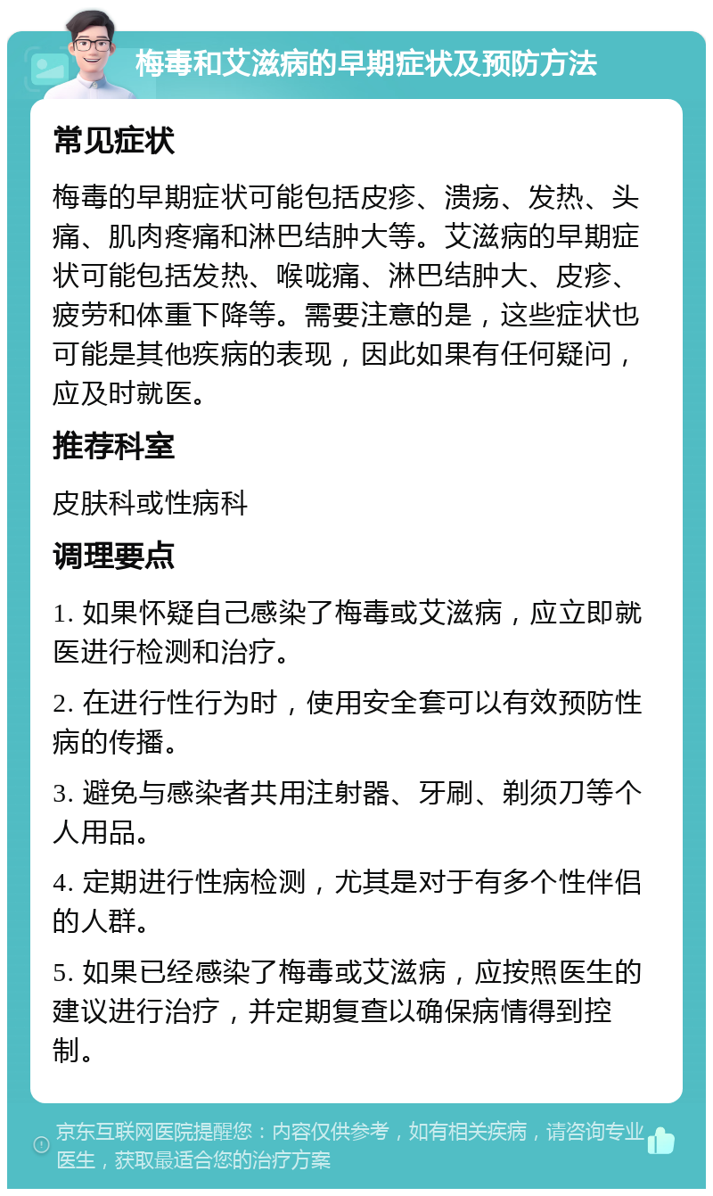 梅毒和艾滋病的早期症状及预防方法 常见症状 梅毒的早期症状可能包括皮疹、溃疡、发热、头痛、肌肉疼痛和淋巴结肿大等。艾滋病的早期症状可能包括发热、喉咙痛、淋巴结肿大、皮疹、疲劳和体重下降等。需要注意的是，这些症状也可能是其他疾病的表现，因此如果有任何疑问，应及时就医。 推荐科室 皮肤科或性病科 调理要点 1. 如果怀疑自己感染了梅毒或艾滋病，应立即就医进行检测和治疗。 2. 在进行性行为时，使用安全套可以有效预防性病的传播。 3. 避免与感染者共用注射器、牙刷、剃须刀等个人用品。 4. 定期进行性病检测，尤其是对于有多个性伴侣的人群。 5. 如果已经感染了梅毒或艾滋病，应按照医生的建议进行治疗，并定期复查以确保病情得到控制。