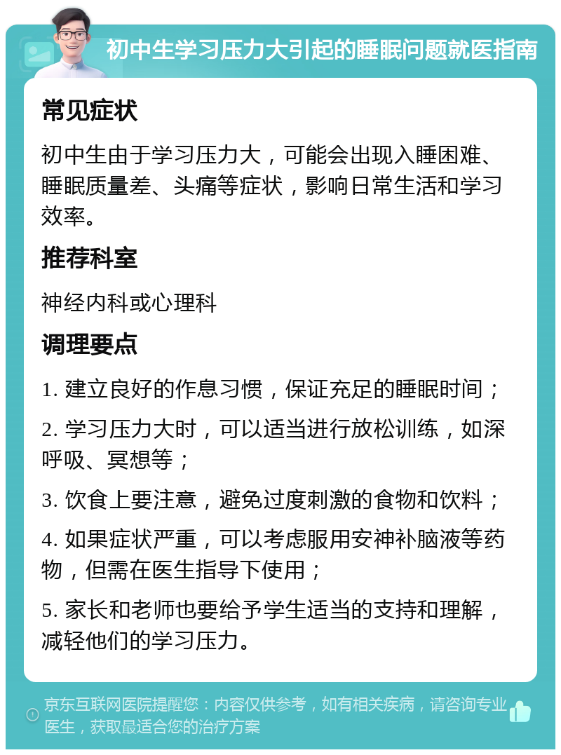 初中生学习压力大引起的睡眠问题就医指南 常见症状 初中生由于学习压力大，可能会出现入睡困难、睡眠质量差、头痛等症状，影响日常生活和学习效率。 推荐科室 神经内科或心理科 调理要点 1. 建立良好的作息习惯，保证充足的睡眠时间； 2. 学习压力大时，可以适当进行放松训练，如深呼吸、冥想等； 3. 饮食上要注意，避免过度刺激的食物和饮料； 4. 如果症状严重，可以考虑服用安神补脑液等药物，但需在医生指导下使用； 5. 家长和老师也要给予学生适当的支持和理解，减轻他们的学习压力。