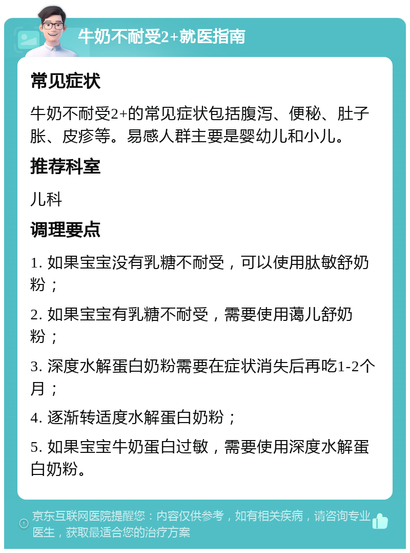 牛奶不耐受2+就医指南 常见症状 牛奶不耐受2+的常见症状包括腹泻、便秘、肚子胀、皮疹等。易感人群主要是婴幼儿和小儿。 推荐科室 儿科 调理要点 1. 如果宝宝没有乳糖不耐受，可以使用肽敏舒奶粉； 2. 如果宝宝有乳糖不耐受，需要使用蔼儿舒奶粉； 3. 深度水解蛋白奶粉需要在症状消失后再吃1-2个月； 4. 逐渐转适度水解蛋白奶粉； 5. 如果宝宝牛奶蛋白过敏，需要使用深度水解蛋白奶粉。