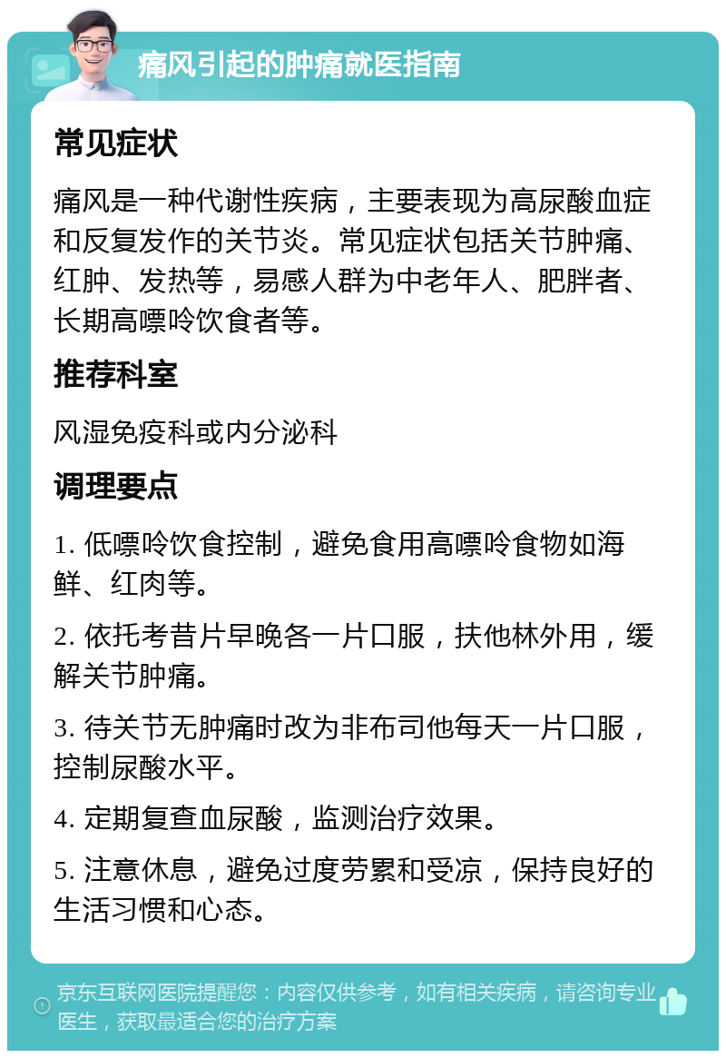 痛风引起的肿痛就医指南 常见症状 痛风是一种代谢性疾病，主要表现为高尿酸血症和反复发作的关节炎。常见症状包括关节肿痛、红肿、发热等，易感人群为中老年人、肥胖者、长期高嘌呤饮食者等。 推荐科室 风湿免疫科或内分泌科 调理要点 1. 低嘌呤饮食控制，避免食用高嘌呤食物如海鲜、红肉等。 2. 依托考昔片早晚各一片口服，扶他林外用，缓解关节肿痛。 3. 待关节无肿痛时改为非布司他每天一片口服，控制尿酸水平。 4. 定期复查血尿酸，监测治疗效果。 5. 注意休息，避免过度劳累和受凉，保持良好的生活习惯和心态。