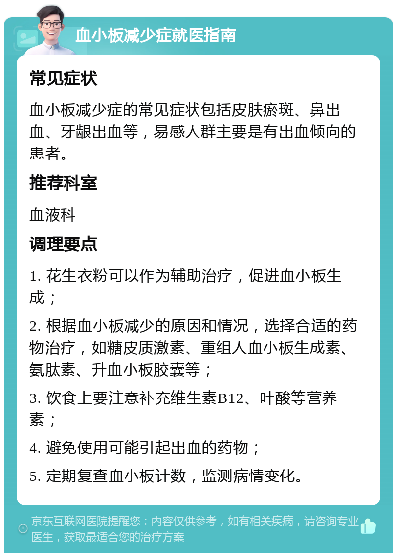 血小板减少症就医指南 常见症状 血小板减少症的常见症状包括皮肤瘀斑、鼻出血、牙龈出血等，易感人群主要是有出血倾向的患者。 推荐科室 血液科 调理要点 1. 花生衣粉可以作为辅助治疗，促进血小板生成； 2. 根据血小板减少的原因和情况，选择合适的药物治疗，如糖皮质激素、重组人血小板生成素、氨肽素、升血小板胶囊等； 3. 饮食上要注意补充维生素B12、叶酸等营养素； 4. 避免使用可能引起出血的药物； 5. 定期复查血小板计数，监测病情变化。