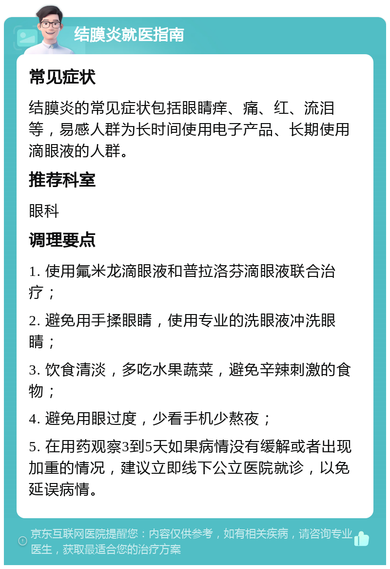 结膜炎就医指南 常见症状 结膜炎的常见症状包括眼睛痒、痛、红、流泪等，易感人群为长时间使用电子产品、长期使用滴眼液的人群。 推荐科室 眼科 调理要点 1. 使用氟米龙滴眼液和普拉洛芬滴眼液联合治疗； 2. 避免用手揉眼睛，使用专业的洗眼液冲洗眼睛； 3. 饮食清淡，多吃水果蔬菜，避免辛辣刺激的食物； 4. 避免用眼过度，少看手机少熬夜； 5. 在用药观察3到5天如果病情没有缓解或者出现加重的情况，建议立即线下公立医院就诊，以免延误病情。