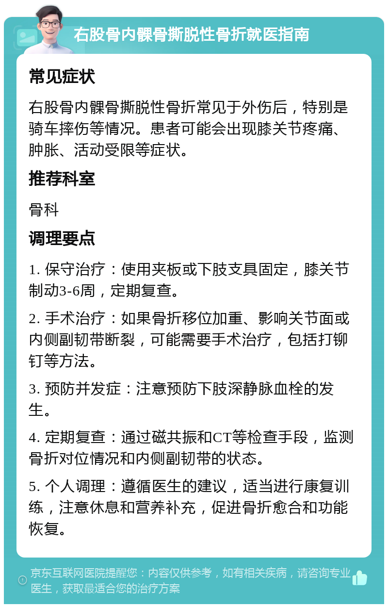 右股骨内髁骨撕脱性骨折就医指南 常见症状 右股骨内髁骨撕脱性骨折常见于外伤后，特别是骑车摔伤等情况。患者可能会出现膝关节疼痛、肿胀、活动受限等症状。 推荐科室 骨科 调理要点 1. 保守治疗：使用夹板或下肢支具固定，膝关节制动3-6周，定期复查。 2. 手术治疗：如果骨折移位加重、影响关节面或内侧副韧带断裂，可能需要手术治疗，包括打铆钉等方法。 3. 预防并发症：注意预防下肢深静脉血栓的发生。 4. 定期复查：通过磁共振和CT等检查手段，监测骨折对位情况和内侧副韧带的状态。 5. 个人调理：遵循医生的建议，适当进行康复训练，注意休息和营养补充，促进骨折愈合和功能恢复。