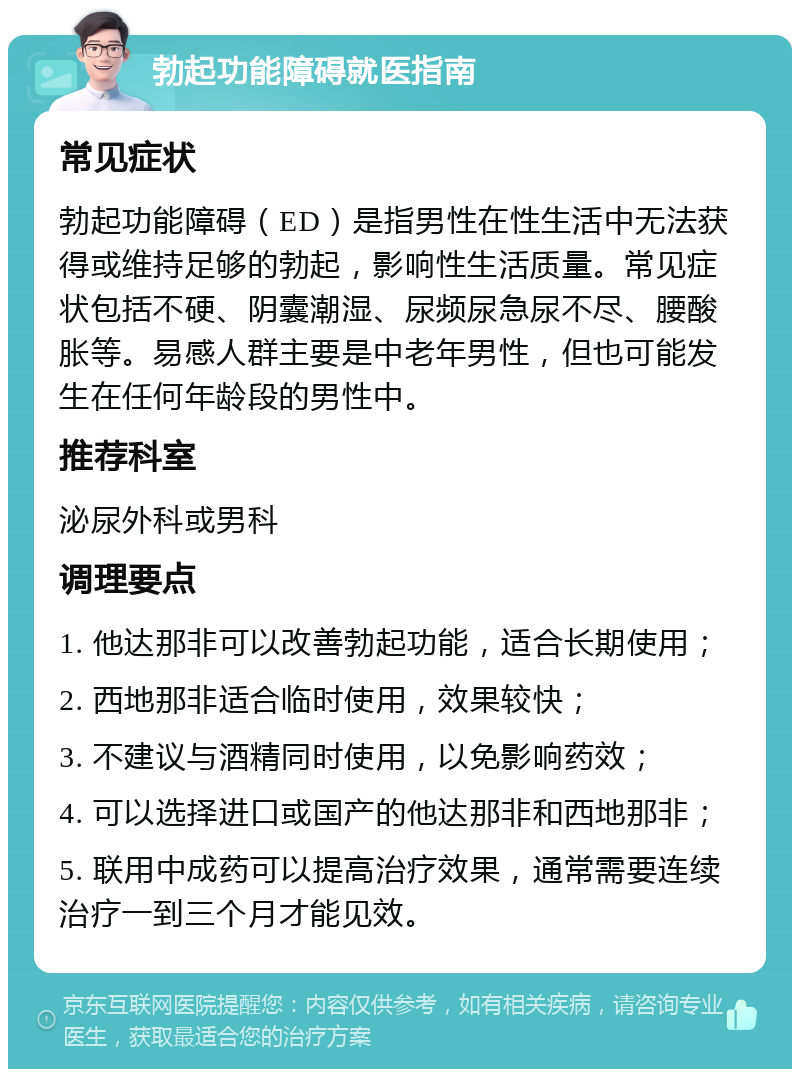 勃起功能障碍就医指南 常见症状 勃起功能障碍（ED）是指男性在性生活中无法获得或维持足够的勃起，影响性生活质量。常见症状包括不硬、阴囊潮湿、尿频尿急尿不尽、腰酸胀等。易感人群主要是中老年男性，但也可能发生在任何年龄段的男性中。 推荐科室 泌尿外科或男科 调理要点 1. 他达那非可以改善勃起功能，适合长期使用； 2. 西地那非适合临时使用，效果较快； 3. 不建议与酒精同时使用，以免影响药效； 4. 可以选择进口或国产的他达那非和西地那非； 5. 联用中成药可以提高治疗效果，通常需要连续治疗一到三个月才能见效。