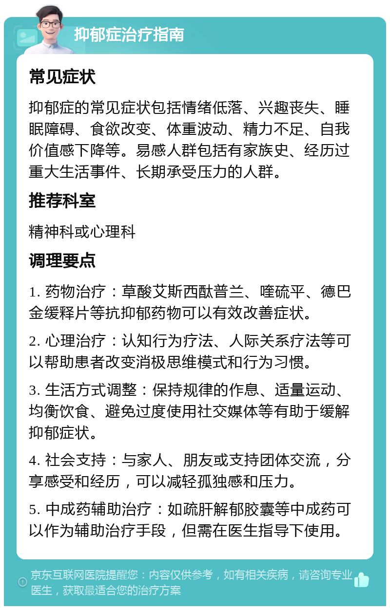 抑郁症治疗指南 常见症状 抑郁症的常见症状包括情绪低落、兴趣丧失、睡眠障碍、食欲改变、体重波动、精力不足、自我价值感下降等。易感人群包括有家族史、经历过重大生活事件、长期承受压力的人群。 推荐科室 精神科或心理科 调理要点 1. 药物治疗：草酸艾斯西酞普兰、喹硫平、德巴金缓释片等抗抑郁药物可以有效改善症状。 2. 心理治疗：认知行为疗法、人际关系疗法等可以帮助患者改变消极思维模式和行为习惯。 3. 生活方式调整：保持规律的作息、适量运动、均衡饮食、避免过度使用社交媒体等有助于缓解抑郁症状。 4. 社会支持：与家人、朋友或支持团体交流，分享感受和经历，可以减轻孤独感和压力。 5. 中成药辅助治疗：如疏肝解郁胶囊等中成药可以作为辅助治疗手段，但需在医生指导下使用。