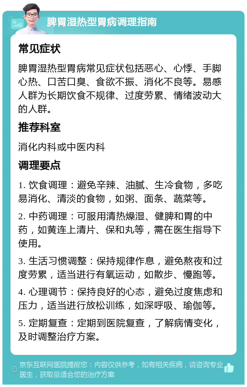 脾胃湿热型胃病调理指南 常见症状 脾胃湿热型胃病常见症状包括恶心、心悸、手脚心热、口苦口臭、食欲不振、消化不良等。易感人群为长期饮食不规律、过度劳累、情绪波动大的人群。 推荐科室 消化内科或中医内科 调理要点 1. 饮食调理：避免辛辣、油腻、生冷食物，多吃易消化、清淡的食物，如粥、面条、蔬菜等。 2. 中药调理：可服用清热燥湿、健脾和胃的中药，如黄连上清片、保和丸等，需在医生指导下使用。 3. 生活习惯调整：保持规律作息，避免熬夜和过度劳累，适当进行有氧运动，如散步、慢跑等。 4. 心理调节：保持良好的心态，避免过度焦虑和压力，适当进行放松训练，如深呼吸、瑜伽等。 5. 定期复查：定期到医院复查，了解病情变化，及时调整治疗方案。