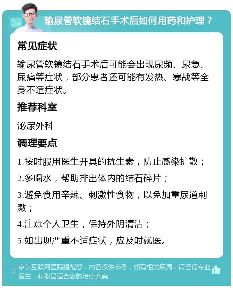 输尿管软镜结石手术后如何用药和护理？ 常见症状 输尿管软镜结石手术后可能会出现尿频、尿急、尿痛等症状，部分患者还可能有发热、寒战等全身不适症状。 推荐科室 泌尿外科 调理要点 1.按时服用医生开具的抗生素，防止感染扩散； 2.多喝水，帮助排出体内的结石碎片； 3.避免食用辛辣、刺激性食物，以免加重尿道刺激； 4.注意个人卫生，保持外阴清洁； 5.如出现严重不适症状，应及时就医。