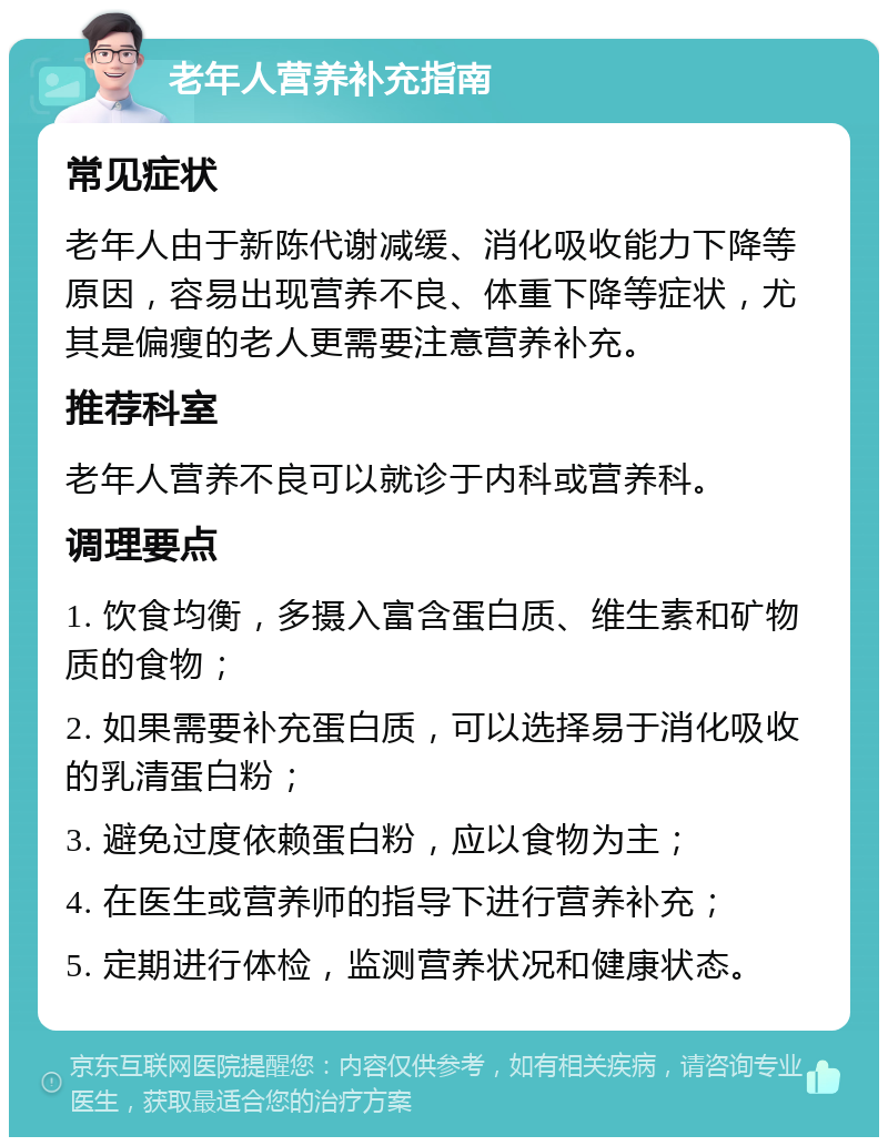 老年人营养补充指南 常见症状 老年人由于新陈代谢减缓、消化吸收能力下降等原因，容易出现营养不良、体重下降等症状，尤其是偏瘦的老人更需要注意营养补充。 推荐科室 老年人营养不良可以就诊于内科或营养科。 调理要点 1. 饮食均衡，多摄入富含蛋白质、维生素和矿物质的食物； 2. 如果需要补充蛋白质，可以选择易于消化吸收的乳清蛋白粉； 3. 避免过度依赖蛋白粉，应以食物为主； 4. 在医生或营养师的指导下进行营养补充； 5. 定期进行体检，监测营养状况和健康状态。