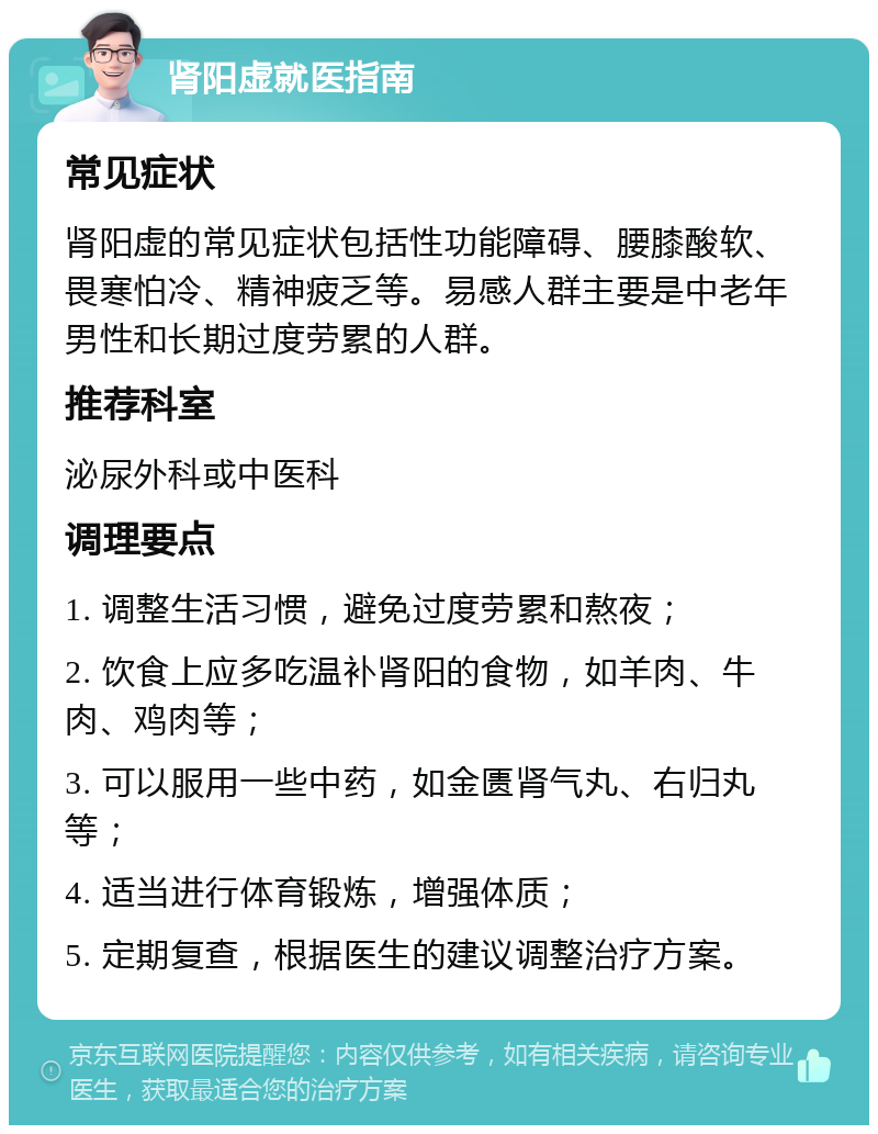 肾阳虚就医指南 常见症状 肾阳虚的常见症状包括性功能障碍、腰膝酸软、畏寒怕冷、精神疲乏等。易感人群主要是中老年男性和长期过度劳累的人群。 推荐科室 泌尿外科或中医科 调理要点 1. 调整生活习惯，避免过度劳累和熬夜； 2. 饮食上应多吃温补肾阳的食物，如羊肉、牛肉、鸡肉等； 3. 可以服用一些中药，如金匮肾气丸、右归丸等； 4. 适当进行体育锻炼，增强体质； 5. 定期复查，根据医生的建议调整治疗方案。