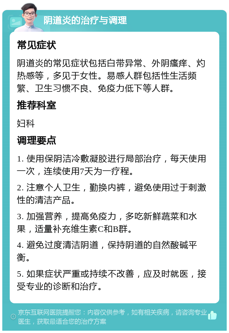 阴道炎的治疗与调理 常见症状 阴道炎的常见症状包括白带异常、外阴瘙痒、灼热感等，多见于女性。易感人群包括性生活频繁、卫生习惯不良、免疫力低下等人群。 推荐科室 妇科 调理要点 1. 使用保阴洁冷敷凝胶进行局部治疗，每天使用一次，连续使用7天为一疗程。 2. 注意个人卫生，勤换内裤，避免使用过于刺激性的清洁产品。 3. 加强营养，提高免疫力，多吃新鲜蔬菜和水果，适量补充维生素C和B群。 4. 避免过度清洁阴道，保持阴道的自然酸碱平衡。 5. 如果症状严重或持续不改善，应及时就医，接受专业的诊断和治疗。