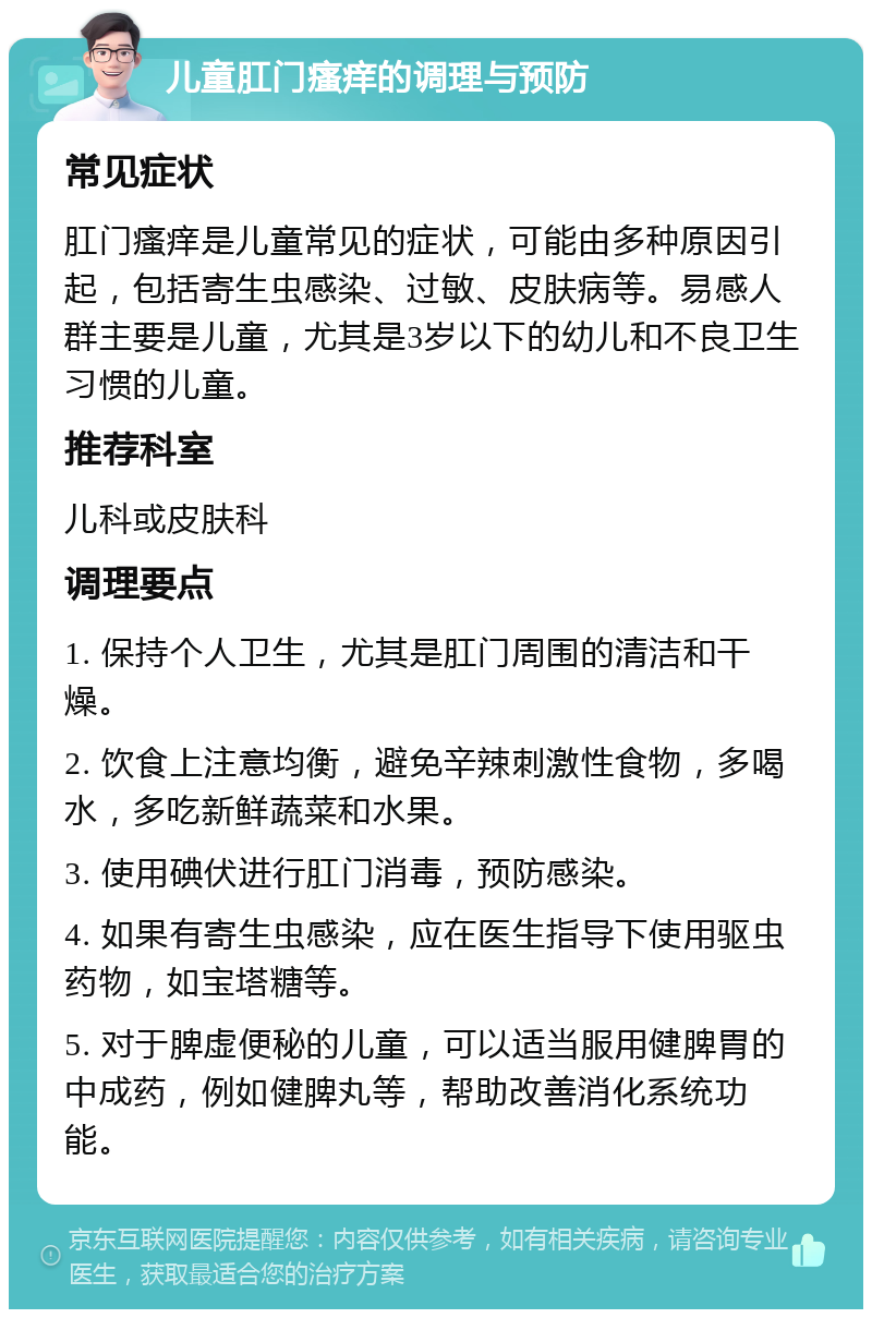 儿童肛门瘙痒的调理与预防 常见症状 肛门瘙痒是儿童常见的症状，可能由多种原因引起，包括寄生虫感染、过敏、皮肤病等。易感人群主要是儿童，尤其是3岁以下的幼儿和不良卫生习惯的儿童。 推荐科室 儿科或皮肤科 调理要点 1. 保持个人卫生，尤其是肛门周围的清洁和干燥。 2. 饮食上注意均衡，避免辛辣刺激性食物，多喝水，多吃新鲜蔬菜和水果。 3. 使用碘伏进行肛门消毒，预防感染。 4. 如果有寄生虫感染，应在医生指导下使用驱虫药物，如宝塔糖等。 5. 对于脾虚便秘的儿童，可以适当服用健脾胃的中成药，例如健脾丸等，帮助改善消化系统功能。