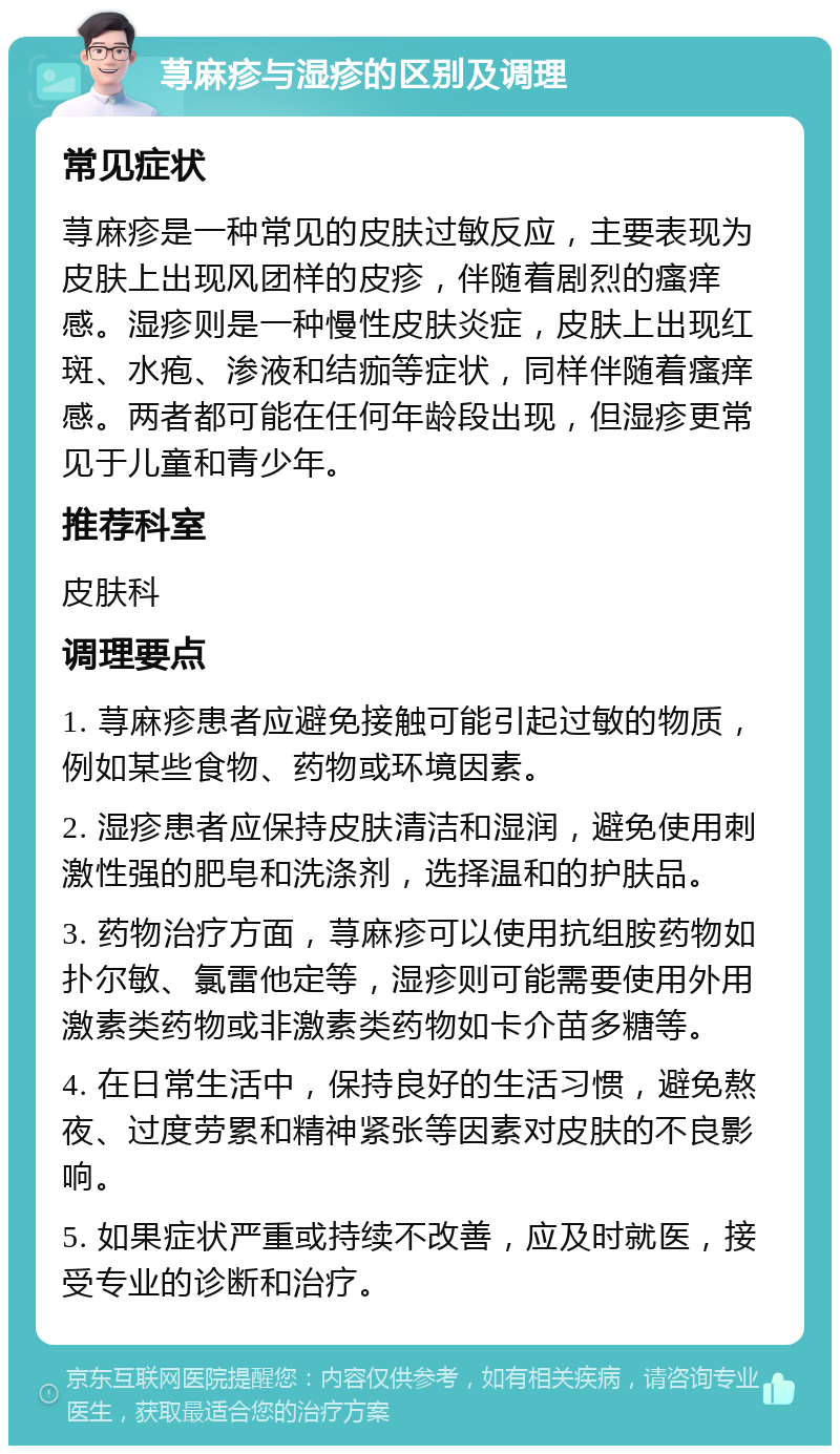 荨麻疹与湿疹的区别及调理 常见症状 荨麻疹是一种常见的皮肤过敏反应，主要表现为皮肤上出现风团样的皮疹，伴随着剧烈的瘙痒感。湿疹则是一种慢性皮肤炎症，皮肤上出现红斑、水疱、渗液和结痂等症状，同样伴随着瘙痒感。两者都可能在任何年龄段出现，但湿疹更常见于儿童和青少年。 推荐科室 皮肤科 调理要点 1. 荨麻疹患者应避免接触可能引起过敏的物质，例如某些食物、药物或环境因素。 2. 湿疹患者应保持皮肤清洁和湿润，避免使用刺激性强的肥皂和洗涤剂，选择温和的护肤品。 3. 药物治疗方面，荨麻疹可以使用抗组胺药物如扑尔敏、氯雷他定等，湿疹则可能需要使用外用激素类药物或非激素类药物如卡介苗多糖等。 4. 在日常生活中，保持良好的生活习惯，避免熬夜、过度劳累和精神紧张等因素对皮肤的不良影响。 5. 如果症状严重或持续不改善，应及时就医，接受专业的诊断和治疗。