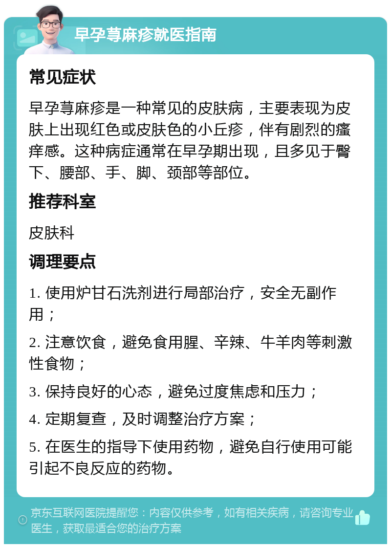 早孕荨麻疹就医指南 常见症状 早孕荨麻疹是一种常见的皮肤病，主要表现为皮肤上出现红色或皮肤色的小丘疹，伴有剧烈的瘙痒感。这种病症通常在早孕期出现，且多见于臀下、腰部、手、脚、颈部等部位。 推荐科室 皮肤科 调理要点 1. 使用炉甘石洗剂进行局部治疗，安全无副作用； 2. 注意饮食，避免食用腥、辛辣、牛羊肉等刺激性食物； 3. 保持良好的心态，避免过度焦虑和压力； 4. 定期复查，及时调整治疗方案； 5. 在医生的指导下使用药物，避免自行使用可能引起不良反应的药物。