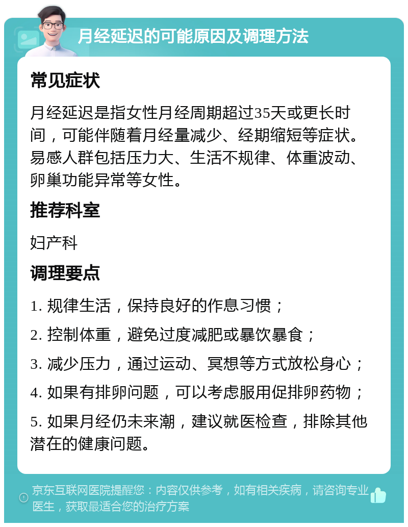 月经延迟的可能原因及调理方法 常见症状 月经延迟是指女性月经周期超过35天或更长时间，可能伴随着月经量减少、经期缩短等症状。易感人群包括压力大、生活不规律、体重波动、卵巢功能异常等女性。 推荐科室 妇产科 调理要点 1. 规律生活，保持良好的作息习惯； 2. 控制体重，避免过度减肥或暴饮暴食； 3. 减少压力，通过运动、冥想等方式放松身心； 4. 如果有排卵问题，可以考虑服用促排卵药物； 5. 如果月经仍未来潮，建议就医检查，排除其他潜在的健康问题。