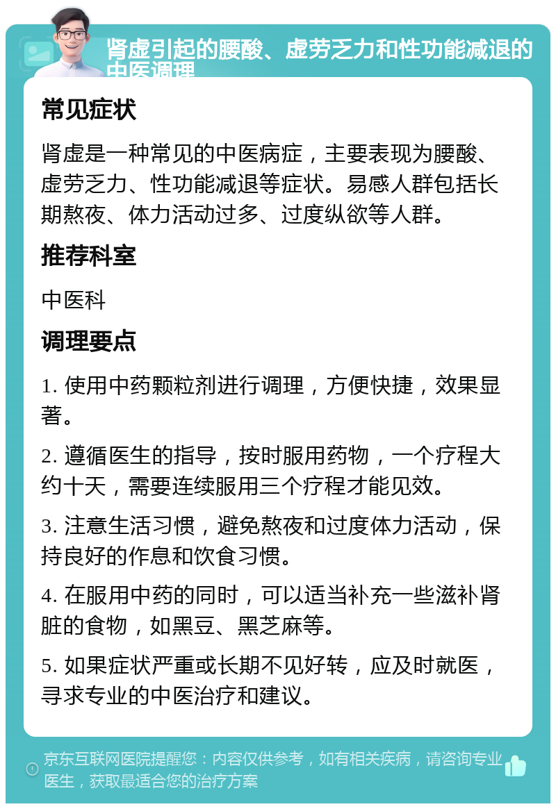 肾虚引起的腰酸、虚劳乏力和性功能减退的中医调理 常见症状 肾虚是一种常见的中医病症，主要表现为腰酸、虚劳乏力、性功能减退等症状。易感人群包括长期熬夜、体力活动过多、过度纵欲等人群。 推荐科室 中医科 调理要点 1. 使用中药颗粒剂进行调理，方便快捷，效果显著。 2. 遵循医生的指导，按时服用药物，一个疗程大约十天，需要连续服用三个疗程才能见效。 3. 注意生活习惯，避免熬夜和过度体力活动，保持良好的作息和饮食习惯。 4. 在服用中药的同时，可以适当补充一些滋补肾脏的食物，如黑豆、黑芝麻等。 5. 如果症状严重或长期不见好转，应及时就医，寻求专业的中医治疗和建议。